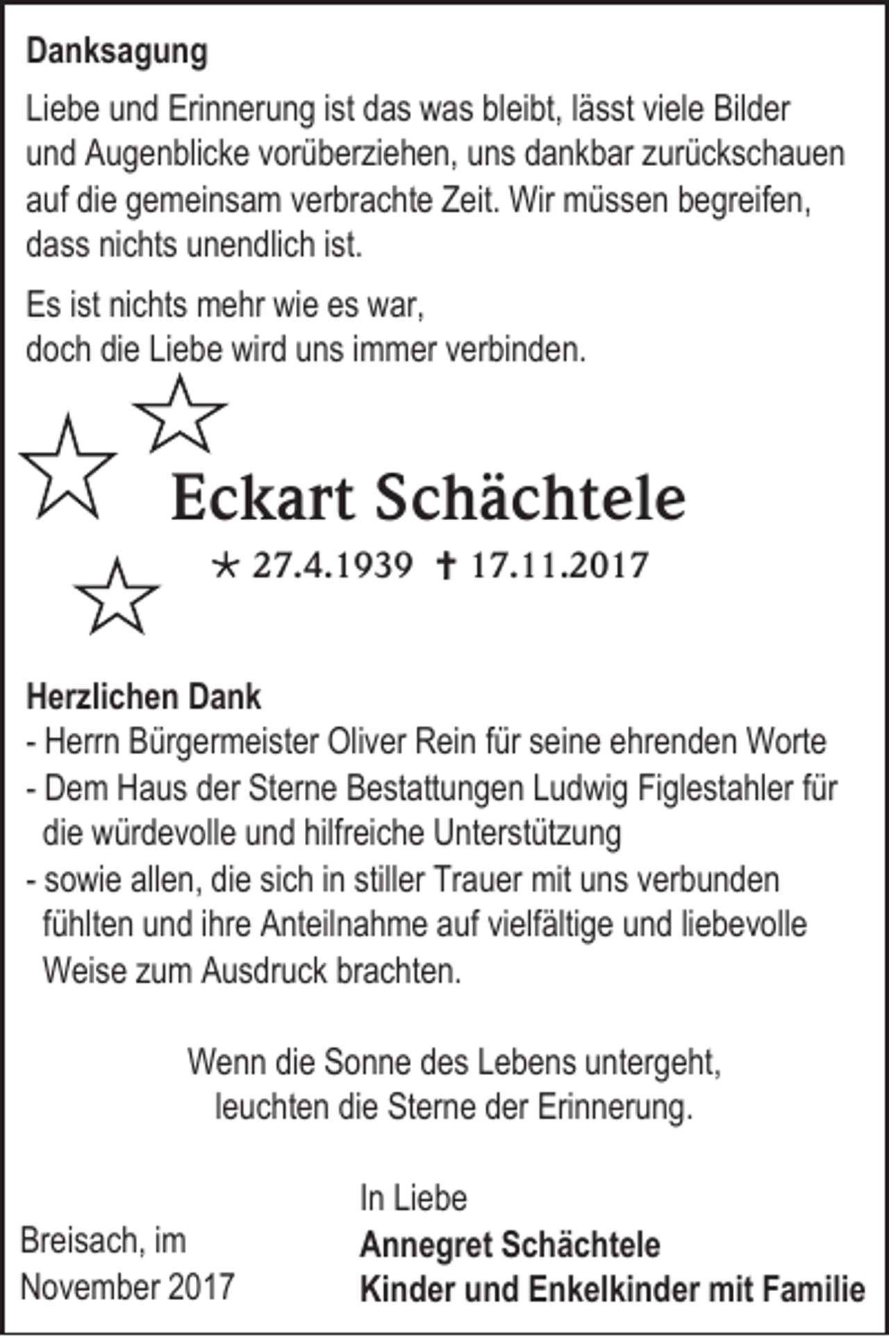 <p>DDanksagung<br />anksagung<br />Li e b e uund<br />Liebe<br />n d Eri<br />Erinnerung<br />n n er u n g i ist<br />st ddas<br />a s was<br />w a s blbleibt,<br />ei bt, llässt<br />ä s st viele<br />vi el e Bilder<br />Bil d er<br />uund<br />n d Augenblicke<br />A u g e n bli c k e vvorüberziehen,<br />or ü b erzi e h e n, uns<br />u n s dankbar<br />d a n k b ar zzurückschauen<br />ur üc k s c h a u e n<br />aauf<br />uf didiee ggemeinsam<br />e m ei n s a m vverbrachte<br />er br a c ht e Zeit.<br />Z eit. Wir<br />Wir müssen<br />m ü s s e n bbegreifen,<br />e gr eif e n,<br />ddass<br />a s s ninichts<br />c hts uunendlich<br />n e n dli c h iist.<br />st.<br />E s i ist<br />Es<br />st ninichts<br />c hts mehr<br />m e hr wie<br />wi e es<br />es war,<br />w ar,<br />ddoch<br />o c h didiee LiLiebe<br />e b e wird<br />wir d uuns<br />n s iimmer<br />m m er verbinden.<br />v er bi n d e n.</p><p>EEckart<br />c k art SSchächtele<br />c h ä c ht el e<br /> 227.4.1939<br />7. 4. 1 9 3 9  117.11.201. . 2 0 1 7</p><p>H er zli c h e n DDank<br />Herzlichen<br />ank<br />- HHerrn<br />err n BBürgermeister<br />ür g er m ei st er Oliver<br />Oli v er RRein<br />ei n f für<br />ür sseine<br />ei n e eehrenden<br />hr e n d e n Worte<br />W ort e<br />- DDem<br />e m HHaus<br />a u s dder<br />er Sterne<br />St er n e Bestattungen<br />B est att u n g e n LLudwig<br />u d wi g FiFiglestahler<br />gl est a hl er ffür<br />ür<br />didiee würdevolle<br />w ür d ev oll e uund<br />n d hilfr<br />hilfreiche<br />ei c h e UUnterstützung<br />nt er st üt z u n g<br />- ssowie<br />o wi e allen,<br />all e n, die<br />di e sisich<br />c h iinn still<br />stiller<br />er Trauer<br />Tr a u er mit<br />mit uns<br />u n s vverbunden<br />er b u n d e n<br />fühlten<br />fü<br />hlt e n uund<br />n d iihre<br />hr e Anteilnahme<br />A nt eil n a h m e aauf<br />uf vivielfältige<br />elf älti g e uund<br />n d liliebevolle<br />e b e v oll e<br />WWeise<br />ei s e zzum<br />u m Ausdruck<br />A u s dr uc k br<br />brachten.<br />a c ht e n.<br />WWenn<br />e n n didie<br />e SSonne<br />o n n e ddes<br />e s L Lebens<br />e b e n s u untergeht,<br />nt er g e ht,<br />lleuchten<br />e u c ht e n die<br />di e Sterne<br />St er n e der<br />d er Erinnerung.<br />Eri n n er u n g.<br />Br ei s a c h, iimm<br />Breisach,<br />NNovember<br />o v e m b er 22</p><p>I n Liebe<br />In<br />Li e b e<br />AAnnegret<br />n n e gr et SSchächtele<br />c h ä c ht el e<br />Kinder<br />Ki<br />n d er uund<br />n d EEnkelkinder<br />n k el ki n d er mit<br />mit FFamilie<br />a mili e</p>