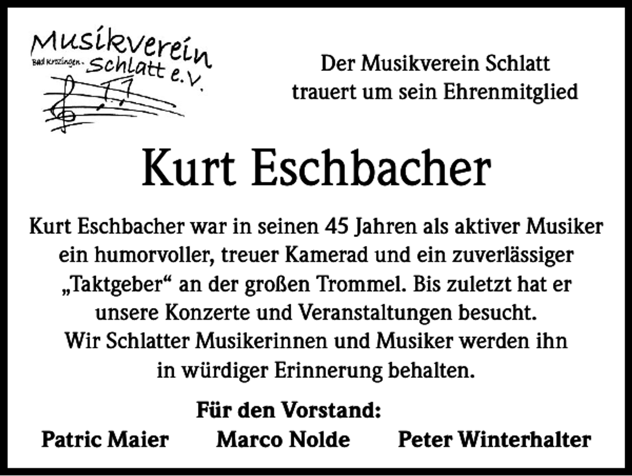 <p>Der Musikverein Schlatt<br />trauert um sein Ehrenmitglied</p><p>Kurt Eschbacher<br />Kurt Eschbacher war in seinen 45 Jahren als aktiver Musiker<br />ein humorvoller, treuer Kamerad und ein zuverlässiger<br />„Taktgeber“ an der großen Trommel. Bis zuletzt hat er<br />unsere Konzerte und Veranstaltungen besucht.<br />Wir Schlatter Musikerinnen und Musiker werden ihn<br />in würdiger Erinnerung behalten.<br />Patric Maier</p><p>Für den Vorstand:<br />Marco Nolde<br />Peter Winterhalter</p>
