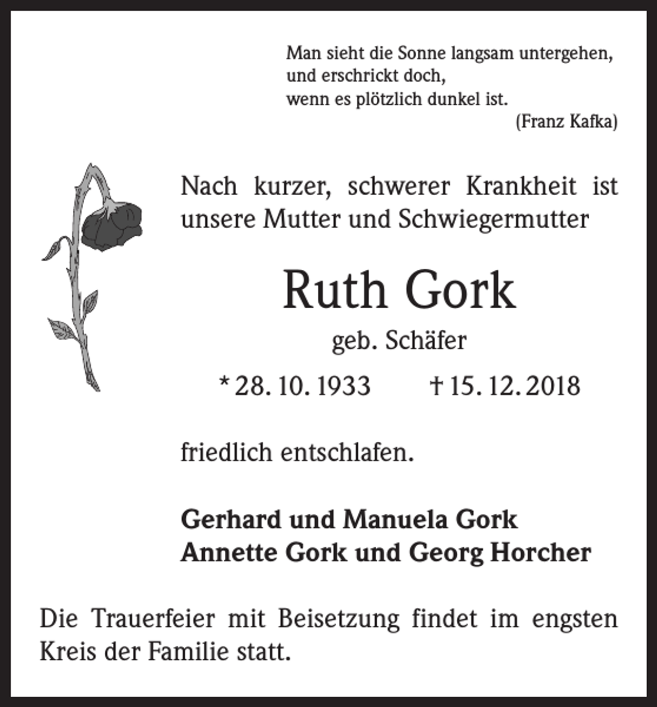 <p>Man sieht die Sonne langsam untergehen,<br />und erschrickt doch,<br />wenn es plötzlich dunkel ist.</p><p>(Franz Kafka)</p><p>Nach kurzer, schwerer Krankheit ist<br />unsere Mutter und Schwiegermutter</p><p>Ruth Gork<br />geb. Schäfer<br />* 28. 10. 1933 † 15. 12. 2018<br />friedlich entschlafen.<br />Gerhard und Manuela Gork<br />Annette Gork und Georg Horcher<br />Die Trauerfeier mit Beisetzung findet im engsten<br />Kreis der Familie statt.</p>