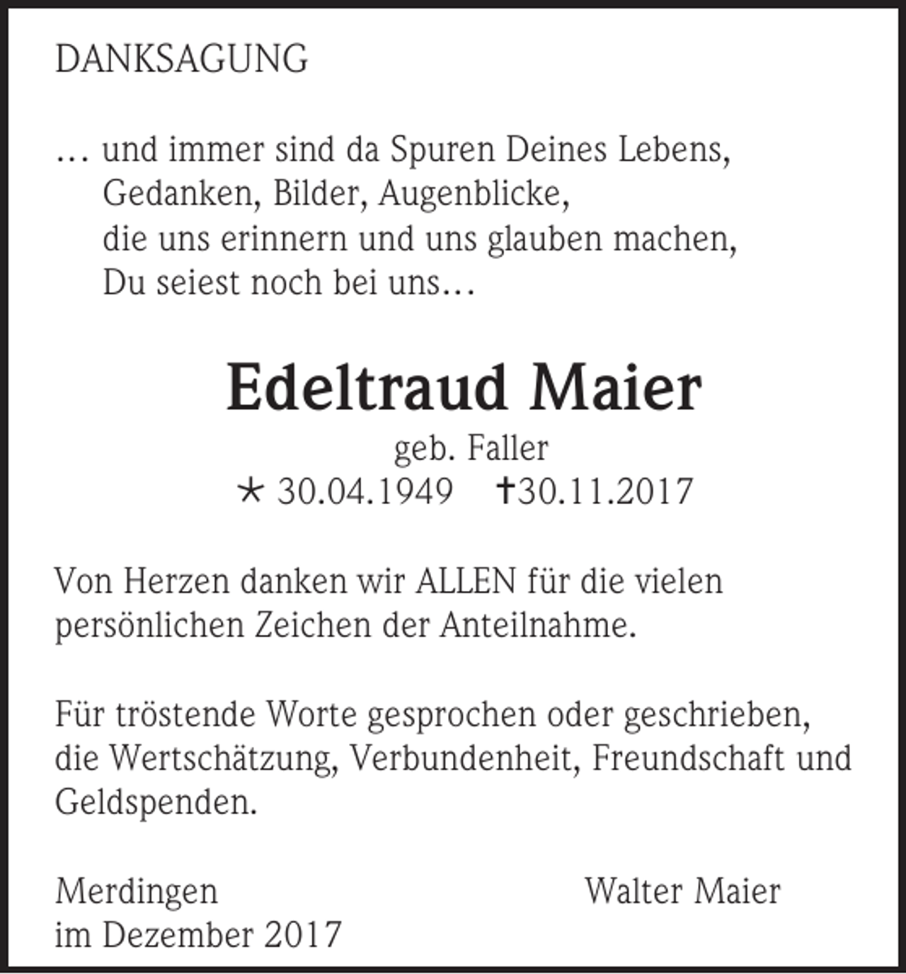 <p>DDANKSAGUNG<br />A NKS A G U N G<br />……u und<br />n d i immer<br />m m er si sind<br />n d d adaS pSpuren<br />ur e n D Deines<br />ei n es L eLebens,<br />b e ns,<br />GGedanken,<br />e d a n k e n, Bil<br />Bilder,<br />d er, AAugenblicke,<br />u g e n bli c k e,<br />diee uns<br />di<br />u ns eri<br />erinnern<br />n n er n und<br />u n d uns<br />u ns gla<br />glauben<br />u b e n machen,<br />m a c h e n,<br />DDu<br />u sseiest<br />ei est nnoch<br />o c h bbei<br />ei uuns…<br />ns …</p><p>EEdeltraud<br />d eltr a u d Maier<br />M ai er<br />ggeb.<br />e b. Faller<br />F all er<br /> 330.04.1949<br />0. 0 4. 1 9 4 9 30.11.2017<br />3 0. . 2 0 1 7</p><p>V o n Herzen<br />Von<br />H er z e n ddanken<br />a n k e n wir<br />wir AALLEN<br />L L E N ffür<br />ür di<br />diee vivielen<br />el e n<br />ppersönlichen<br />ers ö nli c h e n ZZeichen<br />ei c h e n dder<br />er Anteilnahme.<br />A nt eil n a h m e.<br />F ür trtröstende<br />Für<br />öst e n d e Worte<br />W ort e ggesprochen<br />es pr o c h e n ooder<br />d er ggeschrieben,<br />es c hri e b e n,<br />diee Wertschätzung,<br />di<br />W erts c h ät z u n g, Verbundenheit,<br />V er b u n d e n h eit, Fr<br />Freundschaft<br />e u n ds c h aft uund<br />nd<br />GGeldspenden.<br />el ds p e n d e n.<br />M er di n g e n<br />Merdingen<br />iimm Dezember<br />D e z e m b er</p><p>WWalter<br />alt er Maier<br />M ai er</p>