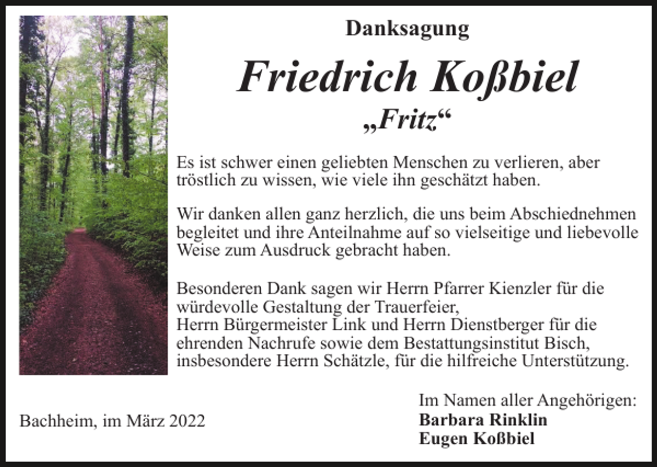 <p>Danksagung</p><p>Friedrich Koßbiel<br />„Fritz“<br />Es ist schwer einen geliebten Menschen zu verlieren, aber<br />tröstlich zu wissen, wie viele ihn geschätzt haben.<br />Wir danken allen ganz herzlich, die uns beim Abschiednehmen<br />begleitet und ihre Anteilnahme auf so vielseitige und liebevolle<br />Weise zum Ausdruck gebracht haben.<br />Besonderen Dank sagen wir Herrn Pfarrer Kienzler für die<br />würdevolle Gestaltung der Trauerfeier,<br />Herrn Bürgermeister Link und Herrn Dienstberger für die<br />ehrenden Nachrufe sowie dem Bestattungsinstitut Bisch,<br />insbesondere Herrn Schätzle, für die hilfreiche Unterstützung.<br />Bachheim, im März 2022</p><p>Im Namen aller Angehörigen:<br />Barbara Rinklin<br />Eugen Koßbiel</p>
