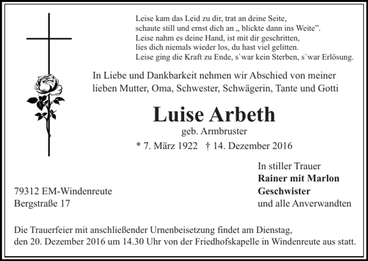 <p>Leise kam das Leid zu dir, trat an deine Seite,<br />schaute still und ernst dich an „ blickte dann ins Weite”.<br />Leise nahm es deine Hand, ist mit dir geschritten,<br />lies dich niemals wieder los, du hast viel gelitten.<br />Leise ging die Kraft zu Ende, s`war kein Sterben, s`war Erlösung.</p><p>In Liebe und Dankbarkeit nehmen wir Abschied von meiner<br />lieben Mutter, Oma, Schwester, Schwägerin, Tante und Gotti</p><p>Luise Arbeth</p><p>geb. Armbruster<br />* 7. März 1922 † 14. Dezember 2016</p><p>79312 EM-Windenreute<br />Bergstraße 17</p><p>In stiller Trauer<br />Rainer mit Marlon<br />Geschwister<br />und alle Anverwandten</p><p>Die Trauerfeier mit anschließender Urnenbeisetzung findet am Dienstag,<br />den 20. Dezember 2016 um 14.30 Uhr von der Friedhofskapelle in Windenreute aus statt.</p>