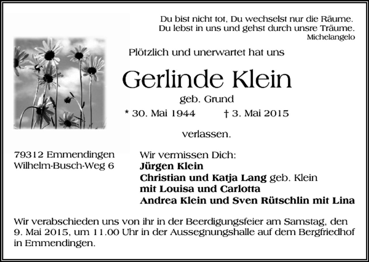 <p>Du bist nicht tot, Du wechselst nur die Räume.<br />Du lebst in uns und gehst durch unsre Träume.<br />Michelangelo</p><p>Plötzlich und unerwartet hat uns</p><p>Gerlinde Klein<br />geb. Grund<br />* 30. Mai 1944<br />† 3. Mai 2015<br />verlassen.<br />79312 Emmendingen<br />Wilhelm-Busch-Weg 6</p><p>Wir vermissen Dich:<br />Jürgen Klein<br />Christian und Katja Lang geb. Klein<br />mit Louisa und Carlotta<br />Andrea Klein und Sven Rütschlin mit Lina</p><p>Wir verabschieden uns von ihr in der Beerdigungsfeier am Samstag, den<br />9. Mai 2015, um 11.00 Uhr in der Aussegnungshalle auf dem Bergfriedhof<br />in Emmendingen.</p>