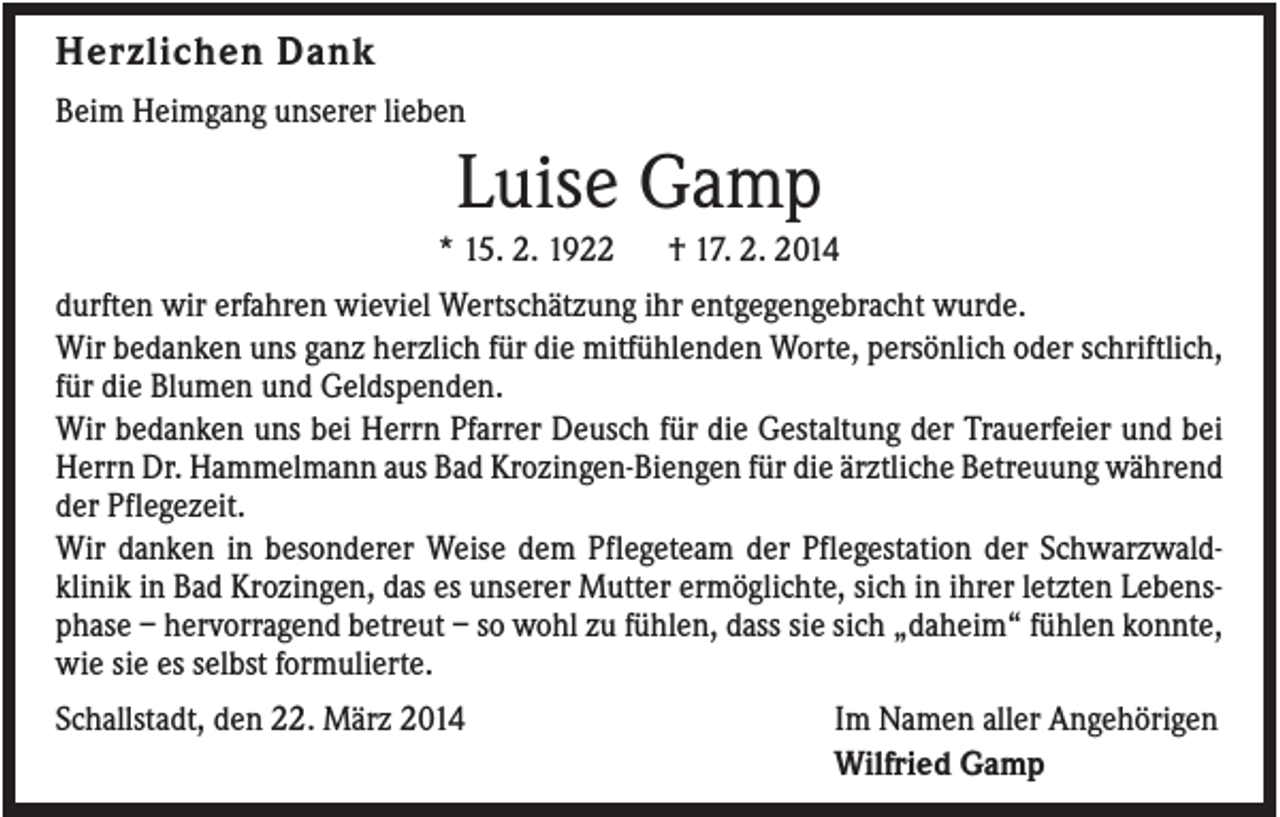 <p>Herzlichen Dank<br />Beim Heimgang unserer lieben</p><p>Luise Gamp<br />* 15. 2. 1922</p><p>† 17. 2. 2014</p><p>durften wir erfahren wieviel Wertschätzung ihr entgegengebracht wurde.<br />Wir bedanken uns ganz herzlich für die mitfühlenden Worte, persönlich oder schriftlich,<br />für die Blumen und Geldspenden.<br />Wir bedanken uns bei Herrn Pfarrer Deusch für die Gestaltung der Trauerfeier und bei<br />Herrn Dr. Hammelmann aus Bad Krozingen-Biengen für die ärztliche Betreuung während<br />der Pflegezeit.<br />Wir danken in besonderer Weise dem Pflegeteam der Pflegestation der Schwarzwaldklinik in Bad Krozingen, das es unserer Mutter ermöglichte, sich in ihrer letzten Lebensphase – hervorragend betreut – so wohl zu fühlen, dass sie sich „daheim“ fühlen konnte,<br />wie sie es selbst formulierte.<br />Schallstadt, den 22. März 2014</p><p>Im Namen aller Angehörigen<br />Wilfried Gamp</p>