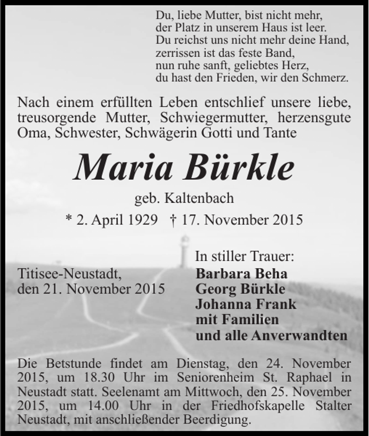 <p>Du, liebe Mutter, bist nicht mehr,<br />der Platz in unserem Haus ist leer.<br />Du reichst uns nicht mehr deine Hand,<br />zerrissen ist das feste Band,<br />nun ruhe sanft, geliebtes Herz,<br />du hast den Frieden, wir den Schmerz.</p><p>Nach einem erfüllten Leben entschlief unsere liebe,<br />treusorgende Mutter, Schwiegermutter, herzensgute<br />Oma, Schwester, Schwägerin Gotti und Tante</p><p>Maria Bürkle<br />geb. Kaltenbach<br />* 2. April 1929 † 17. November 2015<br />Titisee-Neustadt,<br />den 21. November 2015</p><p>In stiller Trauer:<br />Barbara Beha<br />Georg Bürkle<br />Johanna Frank<br />mit Familien<br />und alle Anverwandten</p><p>Die Betstunde findet am Dienstag, den 24. November<br />2015, um 18.30 Uhr im Seniorenheim St. Raphael in<br />Neustadt statt. Seelenamt am Mittwoch, den 25. November<br />2015, um 14.00 Uhr in der Friedhofskapelle Stalter<br />Neustadt, mit anschließender Beerdigung.</p>