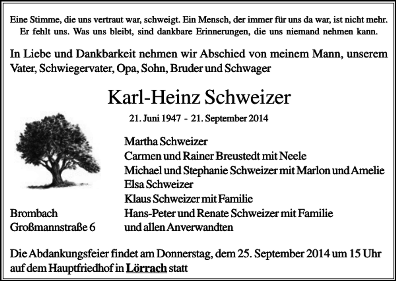 <p>Eine Stimme, die uns vertraut war, schweigt. Ein Mensch, der immer für uns da war, ist nicht mehr.<br />Er fehlt uns. Was uns bleibt, sind dankbare Erinnerungen, die uns niemand nehmen kann.</p><p>In Liebe und Dankbarkeit nehmen wir Abschied von meinem Mann, unserem<br />Vater, Schwiegervater, Opa, Sohn, Bruder und Schwager</p><p>Karl-Heinz Schweizer<br />21. Juni 1947 - 21. September 2014</p><p>Brombach<br />Großmannstraße 6</p><p>Martha Schweizer<br />Carmen und Rainer Breustedt mit Neele<br />Michael und Stephanie Schweizer mit Marlon und Amelie<br />Elsa Schweizer<br />Klaus Schweizer mit Familie<br />Hans-Peter und Renate Schweizer mit Familie<br />und allen Anverwandten</p><p>Die Abdankungsfeier findet am Donnerstag, dem 25. September 2014 um 15 Uhr<br />auf dem Hauptfriedhof in Lörrach statt</p>