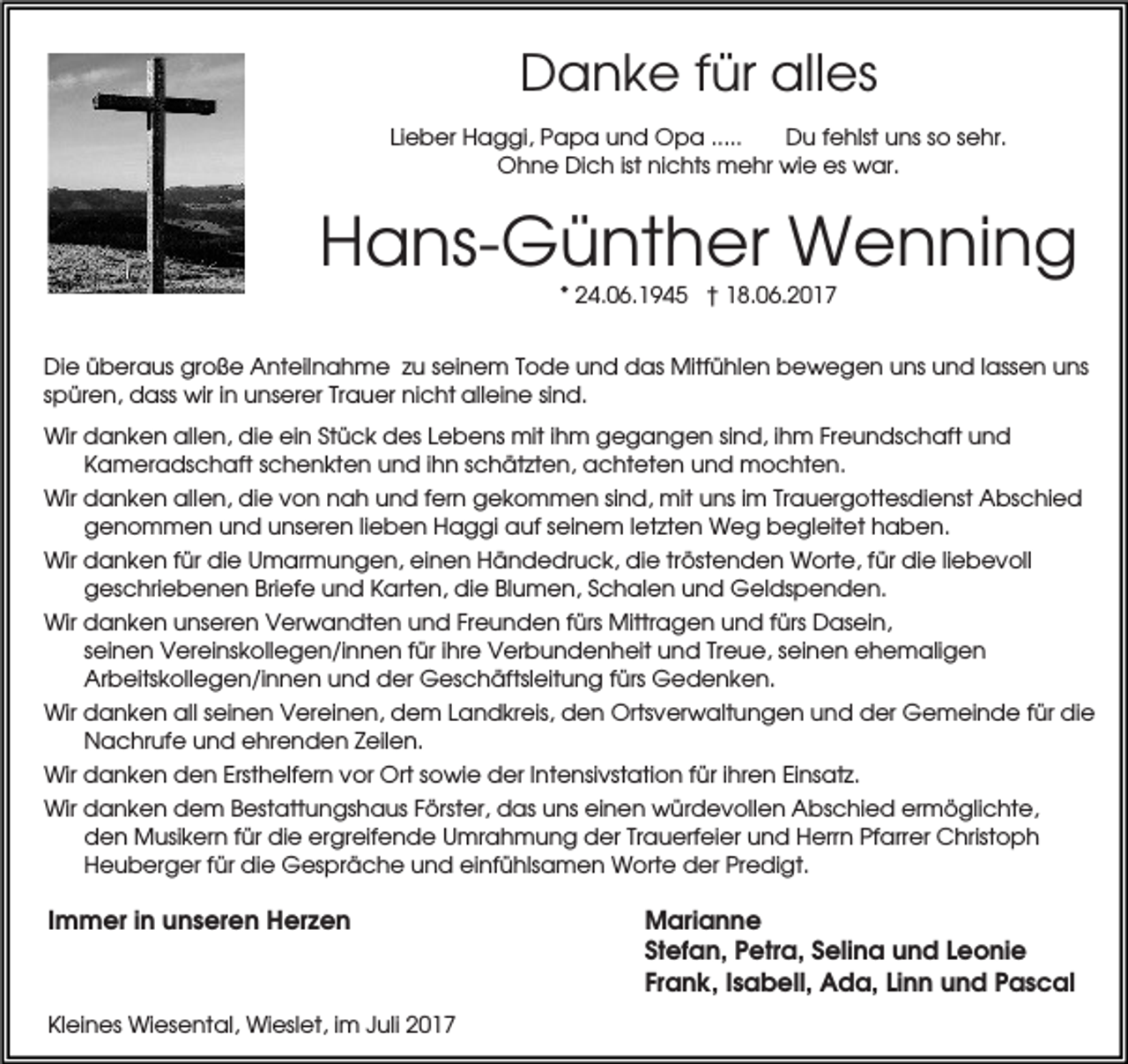 <p>Danke für alles<br />Lieber Haggi, Papa und Opa .....<br />Du fehlst uns so sehr.<br />Ohne Dich ist nichts mehr wie es war.</p><p>Hans-Günther Wenning<br />* 24.06.1945 † 18.06.2017<br />Die überaus große Anteilnahme zu seinem Tode und das Mitfühlen bewegen uns und lassen uns<br />spüren, dass wir in unserer Trauer nicht alleine sind.<br />Wir danken allen, die ein Stück des Lebens mit ihm gegangen sind, ihm Freundschaft und<br />Kameradschaft schenkten und ihn schätzten, achteten und mochten.<br />Wir danken allen, die von nah und fern gekommen sind, mit uns im Trauergottesdienst Abschied<br />genommen und unseren lieben Haggi auf seinem letzten Weg begleitet haben.<br />Wir danken für die Umarmungen, einen Händedruck, die tröstenden Worte, für die liebevoll<br />geschriebenen Briefe und Karten, die Blumen, Schalen und Geldspenden.<br />Wir danken unseren Verwandten und Freunden fürs Mittragen und fürs Dasein,<br />seinen Vereinskollegen/innen für ihre Verbundenheit und Treue, seinen ehemaligen<br />Arbeitskollegen/innen und der Geschäftsleitung fürs Gedenken.<br />Wir danken all seinen Vereinen, dem Landkreis, den Ortsverwaltungen und der Gemeinde für die<br />Nachrufe und ehrenden Zeilen.<br />Wir danken den Ersthelfern vor Ort sowie der Intensivstation für ihren Einsatz.<br />Wir danken dem Bestattungshaus Förster, das uns einen würdevollen Abschied ermöglichte,<br />den Musikern für die ergreifende Umrahmung der Trauerfeier und Herrn Pfarrer Christoph<br />Heuberger für die Gespräche und einfühlsamen Worte der Predigt.</p><p>Immer in unseren Herzen</p><p>Kleines Wiesental, Wieslet, im Juli 2017</p><p>Marianne<br />Stefan, Petra, Selina und Leonie<br />Frank, Isabell, Ada, Linn und Pascal</p>