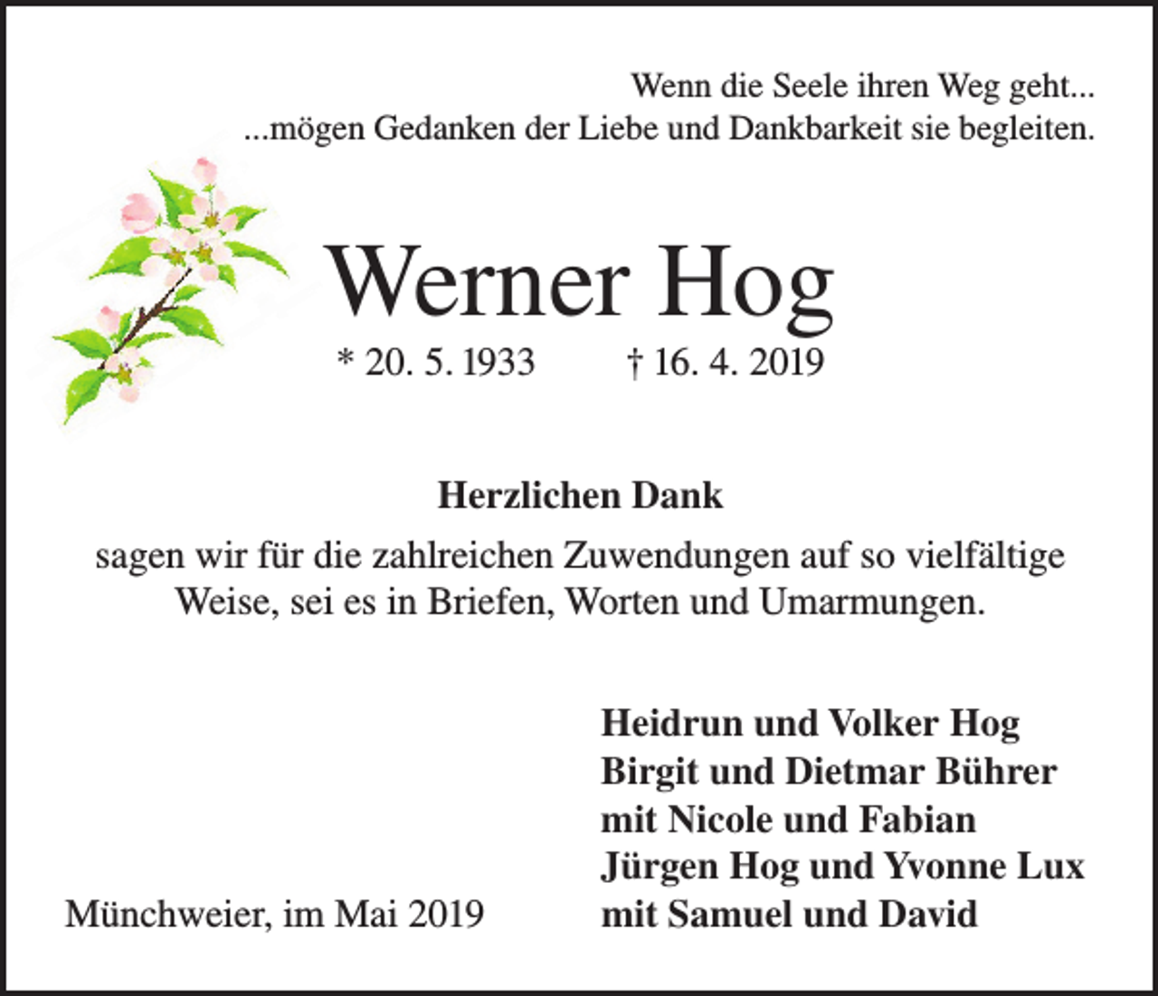<p>Wenn die Seele ihren Weg geht...<br />...mögen Gedanken der Liebe und Dankbarkeit sie begleiten.</p><p>Werner Hog<br />* 20. 5. 1933</p><p>† 16. 4. 2019</p><p>Herzlichen Dank<br />sagen wir für die zahlreichen Zuwendungen auf so vielfältige<br />Weise, sei es in Briefen, Worten und Umarmungen.</p><p>Münchweier, im Mai 2019</p><p>Heidrun und Volker Hog<br />Birgit und Dietmar Bührer<br />mit Nicole und Fabian<br />Jürgen Hog und Yvonne Lux<br />mit Samuel und David</p>