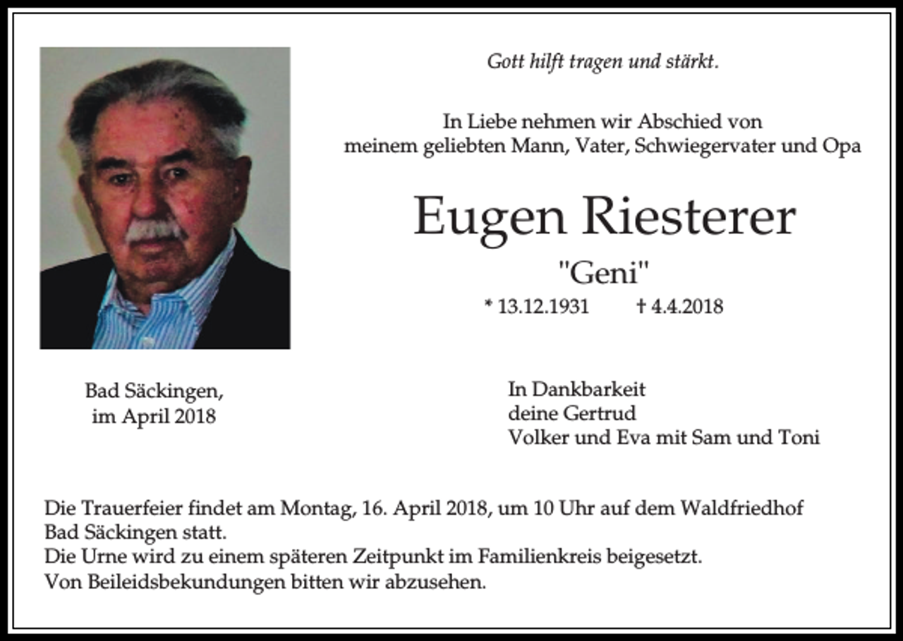 <p>Gott hilft tragen und stärkt.<br />In Liebe nehmen wir Abschied von<br />meinem geliebten Mann, Vater, Schwiegervater und Opa</p><p>Eugen Riesterer<br />"Geni"<br />* 13.12.1931</p><p>Bad Säckingen,<br />im April 2018</p><p>† 4.4.2018</p><p>In Dankbarkeit<br />deine Gertrud<br />Volker und Eva mit Sam und Toni</p><p>Die Trauerfeier findet am Montag, 16. April 2018, um 10 Uhr auf dem Waldfriedhof<br />Bad Säckingen statt.<br />Die Urne wird zu einem späteren Zeitpunkt im Familienkreis beigesetzt.<br />Von Beileidsbekundungen bitten wir abzusehen.</p>