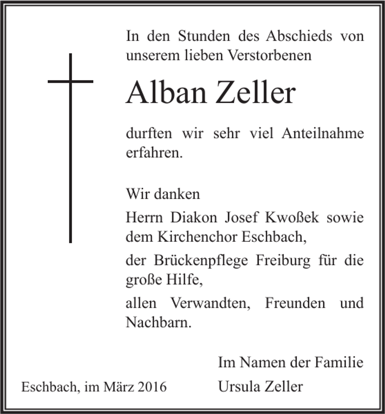 <p>In den Stunden des Abschieds von<br />unserem lieben Verstorbenen</p><p>Alban Zeller<br />durften wir sehr viel Anteilnahme<br />erfahren.<br />Wir danken<br />Herrn Diakon Josef Kwoßek sowie<br />dem Kirchenchor Eschbach,<br />der Brückenpflege Freiburg für die<br />große Hilfe,<br />allen Verwandten, Freunden und<br />Nachbarn.</p><p>Eschbach, im März 2016</p><p>Im Namen der Familie<br />Ursula Zeller</p>
