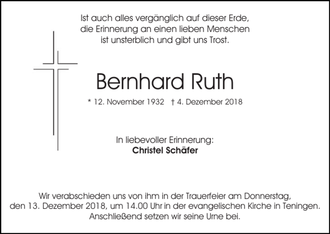<p>Ist auch alles vergänglich auf dieser Erde,<br />die Erinnerung an einen lieben Menschen<br />ist unsterblich und gibt uns Trost.</p><p>Bernhard Ruth<br />* 12. November 1932 † 4. Dezember 2018</p><p>In liebevoller Erinnerung:<br />Christel Schäfer</p><p>Wir verabschieden uns von ihm in der Trauerfeier am Donnerstag,<br />den 13. Dezember 2018, um 14.00 Uhr in der evangelischen Kirche in Teningen.<br />Anschließend setzen wir seine Urne bei.</p>