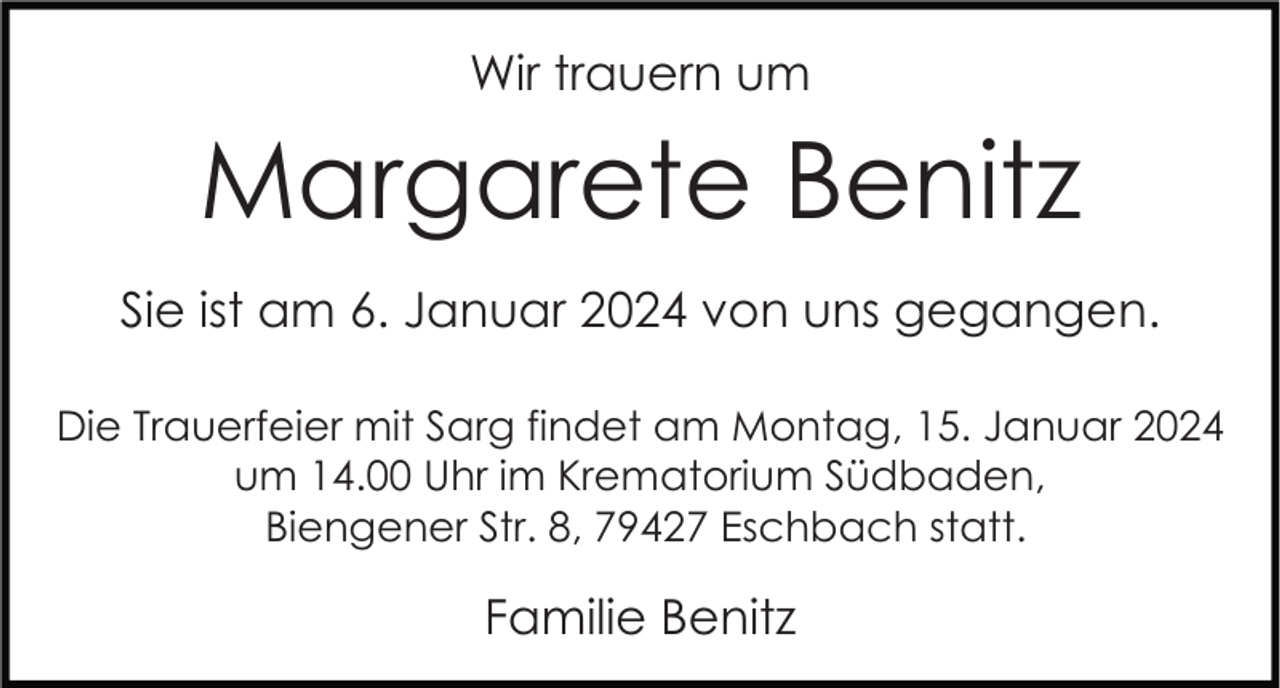 <p>Wir trauern um</p><p>Margarete Benitz<br />Sie ist am 6. Januar 2024 von uns gegangen.<br />Die Trauerfeier mit Sarg findet am Montag, 15. Januar 2024<br />um 14.00 Uhr im Krematorium Südbaden,<br />Biengener Str. 8, 79427 Eschbach statt.</p><p>Familie Benitz</p>