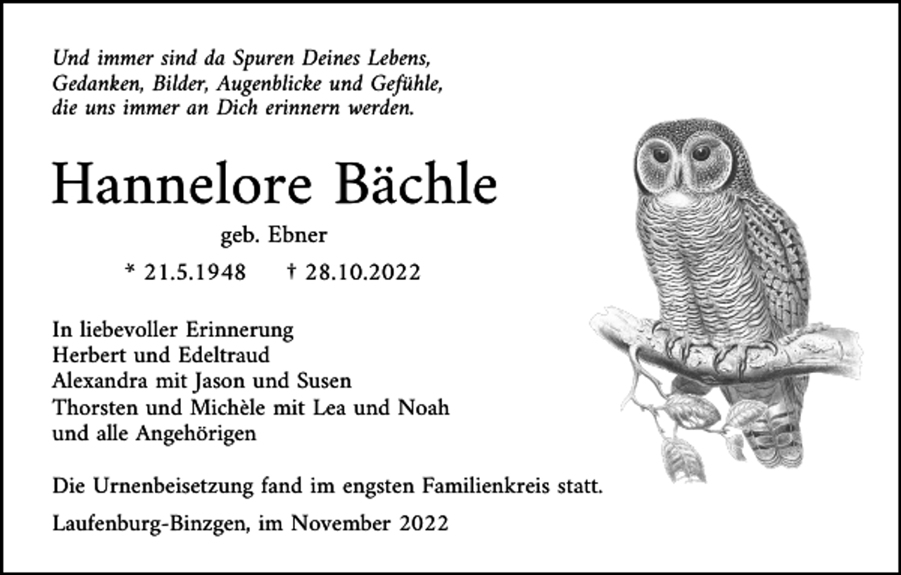 <p>Und immer sind da Spuren Deines Lebens,<br />Gedanken, Bilder, Augenblicke und Gefühle,<br />die uns immer an Dich erinnern werden.</p><p>Hannelore Bächle<br />geb. Ebner<br />* 21.5.1948</p><p>† 28.10.2022</p><p>In liebevoller Erinnerung<br />Herbert und Edeltraud<br />Alexandra mit Jason und Susen<br />Thorsten und Michèle mit Lea und Noah<br />und alle Angehörigen<br />Die Urnenbeisetzung fand im engsten Familienkreis statt.<br />Laufenburg-Binzgen, im November 2022</p>