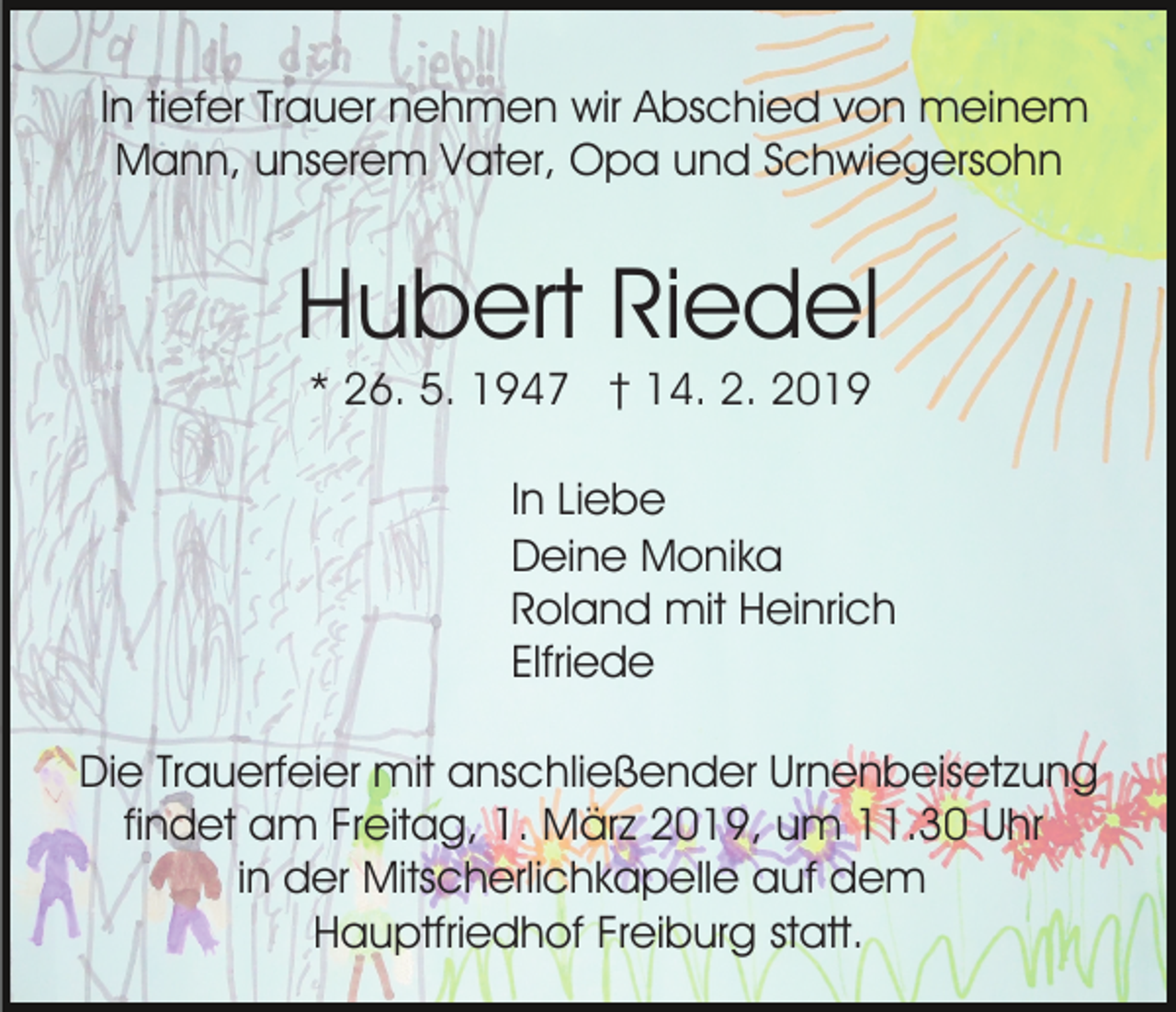 <p>In tiefer Trauer nehmen wir Abschied von meinem<br />Mann, unserem Vater, Opa und Schwiegersohn</p><p>Hubert Riedel<br />* 26. 5. 1947 † 14. 2. 2019<br />In Liebe<br />Deine Monika<br />Roland mit Heinrich<br />Elfriede<br />Die Trauerfeier mit anschließender Urnenbeisetzung<br />findet am Freitag, 1. März 2019, um 11.30 Uhr<br />in der Mitscherlichkapelle auf dem<br />Hauptfriedhof Freiburg statt.</p>