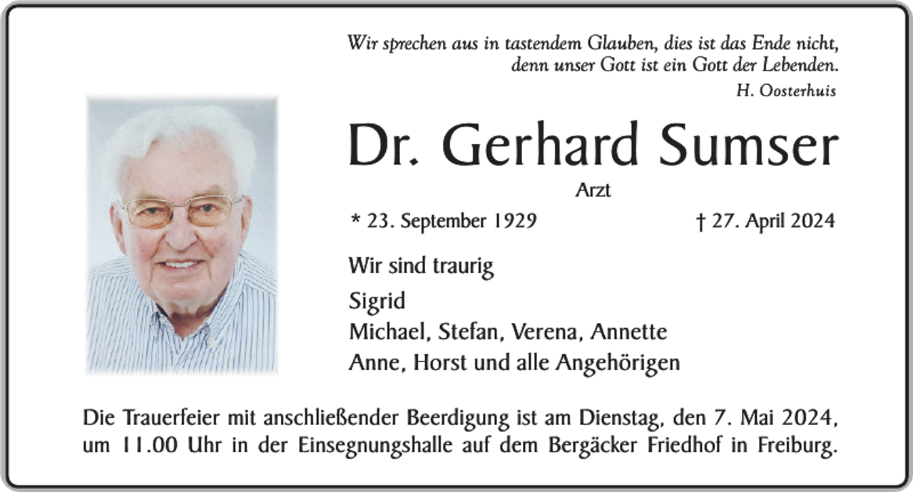 <p>Wir sprechen aus in tastendem Glauben, dies ist das Ende nicht,<br />denn unser Gott ist ein Gott der Lebenden.<br />H. Oosterhuis</p><p>Dr. Gerhard Sumser<br />Arzt</p><p>* 23. September 1929</p><p>† 27. April 2024</p><p>Wir sind traurig<br />Sigrid<br />Michael, Stefan, Verena, Annette<br />Anne, Horst und alle Angehörigen<br />Die Trauerfeier mit anschließender Beerdigung ist am Dienstag, den 7. Mai 2024,<br />um 11.00 Uhr in der Einsegnungshalle auf dem Bergäcker Friedhof in Freiburg.</p>