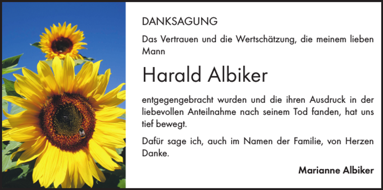 <p>DANKSAGUNG<br />Das Vertrauen und die Wertschätzung, die meinem lieben<br />Mann</p><p>Harald Albiker<br />entgegengebracht wurden und die ihren Ausdruck in der<br />liebevollen Anteilnahme nach seinem Tod fanden, hat uns<br />tief bewegt.<br />Dafür sage ich, auch im Namen der Familie, von Herzen<br />Danke.<br />Marianne Albiker</p>