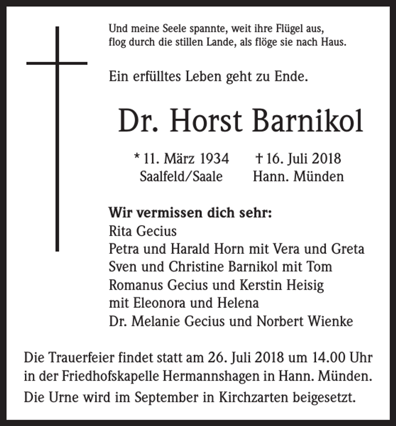 <p>Und meine Seele spannte, weit ihre Flügel aus,<br />flog durch die stillen Lande, als flöge sie nach Haus.</p><p>Ein erfülltes Leben geht zu Ende.</p><p>Dr. Horst Barnikol</p><p>* 11. März 1934<br />Saalfeld/Saale</p><p>† 16. Juli 2018<br />Hann. Münden</p><p>Wir vermissen dich sehr:<br />Rita Gecius<br />Petra und Harald Horn mit Vera und Greta<br />Sven und Christine Barnikol mit Tom<br />Romanus Gecius und Kerstin Heisig<br />mit Eleonora und Helena<br />Dr. Melanie Gecius und Norbert Wienke<br />Die Trauerfeier findet statt am 26. Juli 2018 um 14.00 Uhr<br />in der Friedhofskapelle Hermannshagen in Hann. Münden.<br />Die Urne wird im September in Kirchzarten beigesetzt.</p>