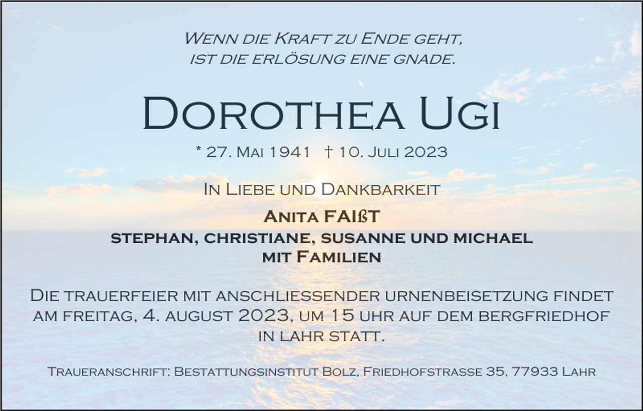<p>Wenn die Kraft zu Ende geht,<br />ist die erlösung eine gnade.</p><p>Dorothea Ugi<br />* 27. Mai 1941 † 10. Juli 2023</p><p>In Liebe und Dankbarkeit<br />Anita FAIßT<br />stephan, christiane, susanne und michael<br />mit Familien<br />Die trauerfeier mit anschliessender urnenbeisetzung findet<br />am freitag, 4. august 2023, um 15 uhr auf dem bergfriedhof<br />in lahr statt.<br />Traueranschrift: Bestattungsinstitut Bolz, Friedhofstraße 35, 77933 Lahr</p>