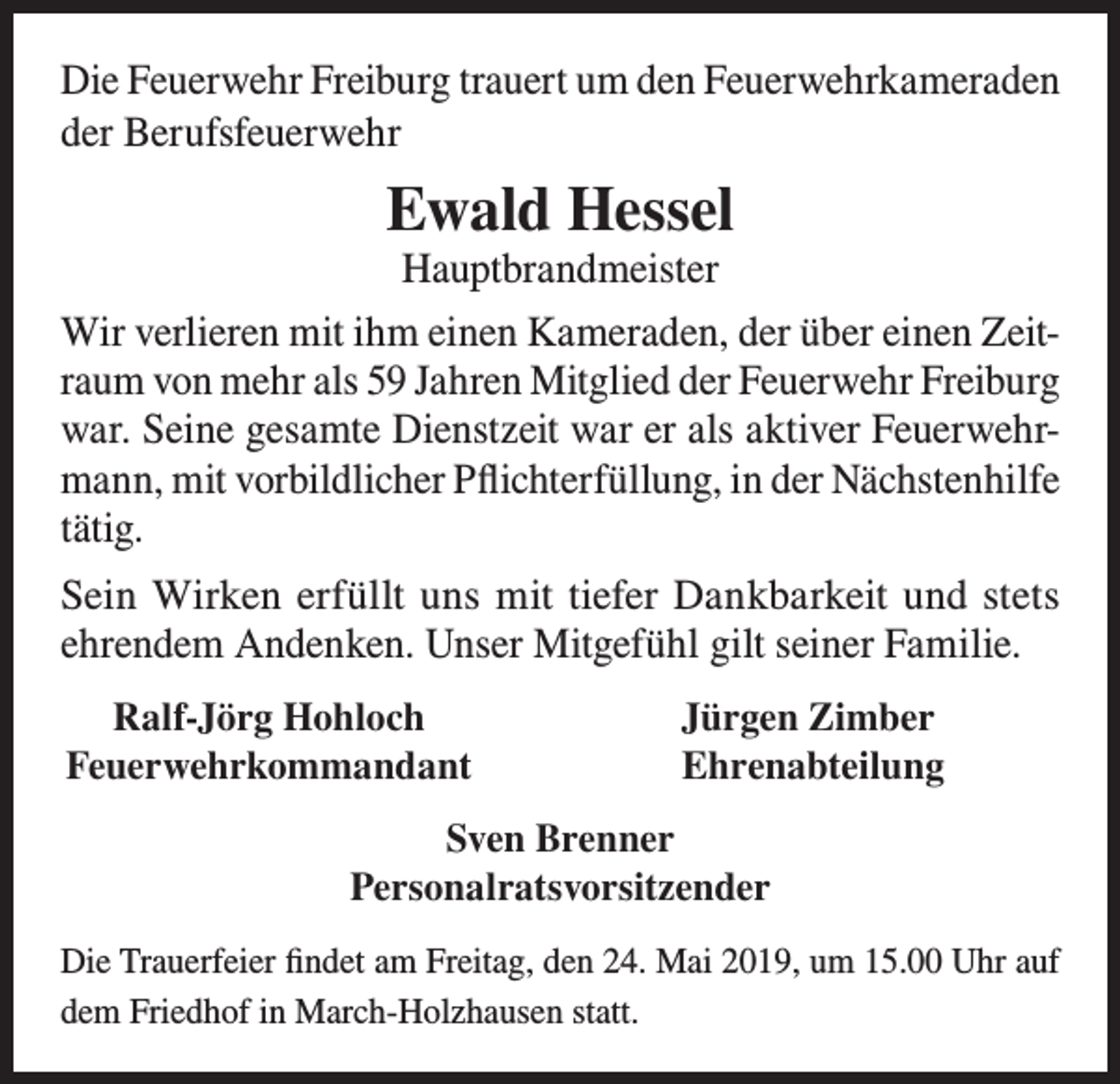 <p>Die Feuerwehr Freiburg trauert um den Feuerwehrkameraden<br />der Berufsfeuerwehr</p><p>Ewald Hessel<br />Hauptbrandmeister</p><p>Wir verlieren mit ihm einen Kameraden, der über einen Zeitraum von mehr als 59 Jahren Mitglied der Feuerwehr Freiburg<br />war. Seine gesamte Dienstzeit war er als aktiver Feuerwehrmann, mit vorbildlicher Pflichterfüllung, in der Nächstenhilfe<br />tätig.<br />Sein Wirken erfüllt uns mit tiefer Dankbarkeit und stets<br />ehrendem Andenken. Unser Mitgefühl gilt seiner Familie.<br />Ralf-Jörg Hohloch<br />Feuerwehrkommandant</p><p>Jürgen Zimber<br />Ehrenabteilung</p><p>Sven Brenner<br />Personalratsvorsitzender<br />Die Trauerfeier findet am Freitag, den 24. Mai 2019, um 15.00 Uhr auf<br />dem Friedhof in March-Holzhausen statt.</p>