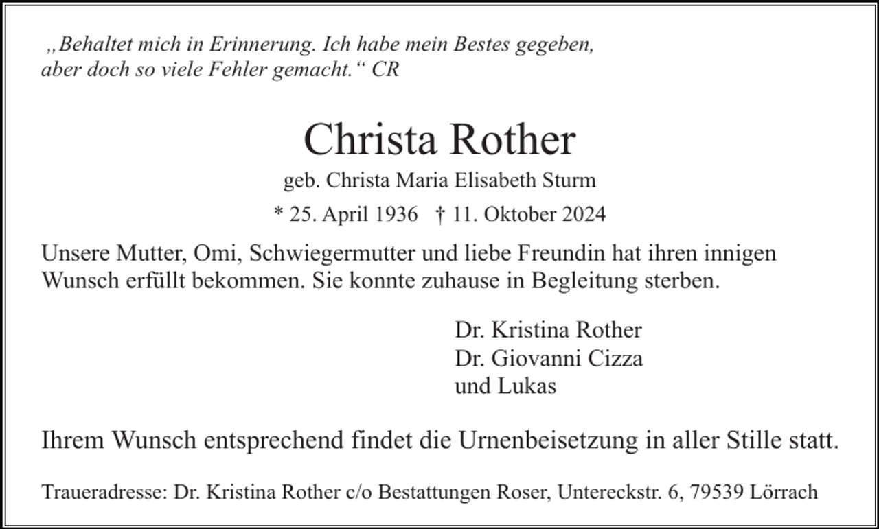 <p>„Behaltet mich in Erinnerung. Ich habe mein Bestes gegeben,<br />aber doch so viele Fehler gemacht.“ CR</p><p>Christa Rother<br />geb. Christa Maria Elisabeth Sturm<br />* 25. April 1936 † 11. Oktober 2024</p><p>Unsere Mutter, Omi, Schwiegermutter und liebe Freundin hat ihren innigen<br />Wunsch erfüllt bekommen. Sie konnte zuhause in Begleitung sterben.<br />Dr. Kristina Rother<br />Dr. Giovanni Cizza<br />und Lukas</p><p>Ihrem Wunsch entsprechend findet die Urnenbeisetzung in aller Stille statt.<br />Traueradresse: Dr. Kristina Rother c/o Bestattungen Roser, Untereckstr. 6, 79539 Lörrach</p>