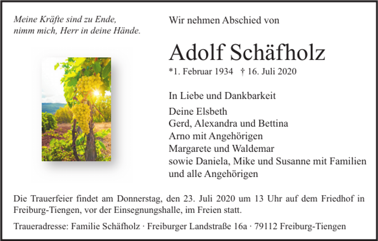 <p>Meine Kräfte sind zu Ende,<br />nimm mich, Herr in deine Hände.</p><p>Wir nehmen Abschied von</p><p>Adolf Schäfholz<br />*1. Februar 1934 † 16. Juli 2020</p><p>In Liebe und Dankbarkeit<br />Deine Elsbeth<br />Gerd, Alexandra und Bettina<br />Arno mit Angehörigen<br />Margarete und Waldemar<br />sowie Daniela, Mike und Susanne mit Familien<br />und alle Angehörigen<br />Die Trauerfeier findet am Donnerstag, den 23. Juli 2020 um 13 Uhr auf dem Friedhof in<br />Freiburg-Tiengen, vor der Einsegnungshalle, im Freien statt.<br />Traueradresse: Familie Schäfholz ∙ Freiburger Landstraße 16a ∙ 79112 Freiburg-Tiengen</p>