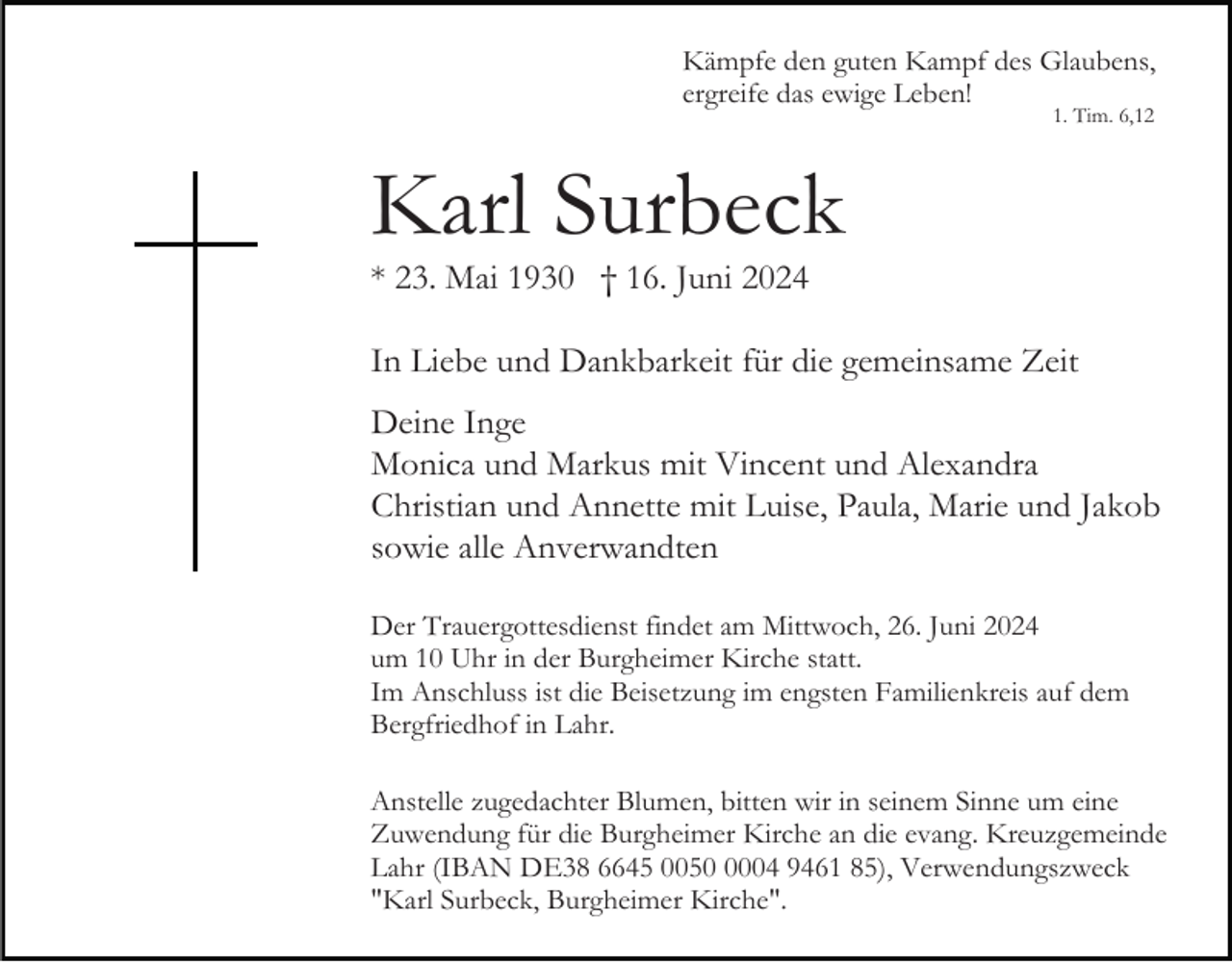 <p>Kämpfe den guten Kampf des Glaubens,<br />ergreife das ewige Leben!<br />1. Tim. 6,12</p><p>Karl Surbeck<br />* 23. Mai 1930 † 16. Juni 2024<br />In Liebe und Dankbarkeit für die gemeinsame Zeit<br />Deine Inge<br />Monica und Markus mit Vincent und Alexandra<br />Christian und Annette mit Luise, Paula, Marie und Jakob<br />sowie alle Anverwandten<br />Der Trauergottesdienst findet am Mittwoch, 26. Juni 2024<br />um 10 Uhr in der Burgheimer Kirche statt.<br />Im Anschluss ist die Beisetzung im engsten Familienkreis auf dem<br />Bergfriedhof in Lahr.<br />Anstelle zugedachter Blumen, bitten wir in seinem Sinne um eine<br />Zuwendung für die Burgheimer Kirche an die evang. Kreuzgemeinde<br />Lahr (IBAN DE38 6645 005004 9461 85), Verwendungszweck<br />"Karl Surbeck, Burgheimer Kirche".</p>