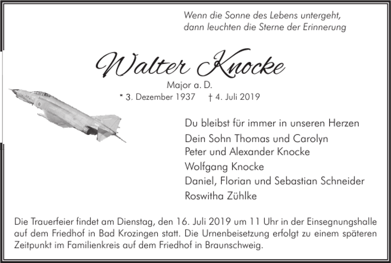 <p>Wenn die Sonne des Lebens untergeht,<br />dann leuchten die Sterne der Erinnerung</p><p>Walter Knocke<br />Major a. D.</p><p>* 3. Dezember 1937</p><p>† 4. Juli 2019</p><p>Du bleibst für immer in unseren Herzen<br />Dein Sohn Thomas und Carolyn<br />Peter und Alexander Knocke<br />Wolfgang Knocke<br />Daniel, Florian und Sebastian Schneider<br />Roswitha Zühlke<br />Die Trauerfeier findet am Dienstag, den 16. Juli 2019 um 11 Uhr in der Einsegnungshalle<br />auf dem Friedhof in Bad Krozingen statt. Die Urnenbeisetzung erfolgt zu einem späteren<br />Zeitpunkt im Familienkreis auf dem Friedhof in Braunschweig.</p>