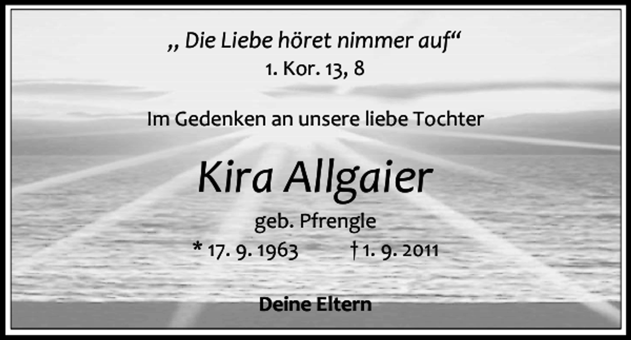 <p>„ Die Liebe höret nimmer auf“<br />1. Kor. 13, 8</p><p>Im Gedenken an unsere liebe Tochter</p><p>Kira Allgaier<br />geb. Pfrengle<br />* 17. 9. 1963<br />† 1. 9. 2011<br />Deine Eltern</p>