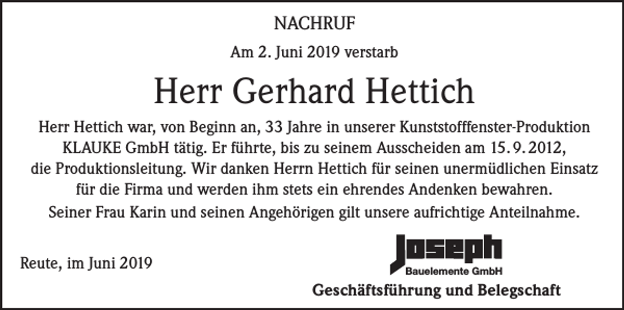 <p>NACHRUF<br />Am 2. Juni 2019 verstarb</p><p>Herr Gerhard Hettich<br />Herr Hettich war, von Beginn an, 33 Jahre in unserer Kunststofffenster-Produktion<br />KLAUKE GmbH tätig. Er führte, bis zu seinem Ausscheiden am 15. 9. 2012,<br />die Produktionsleitung. Wir danken Herrn Hettich für seinen unermüdlichen Einsatz<br />für die Firma und werden ihm stets ein ehrendes Andenken bewahren.<br />Seiner Frau Karin und seinen Angehörigen gilt unsere aufrichtige Anteilnahme.<br />Reute, im Juni 2019</p><p>Bauelemente GmbH</p><p>Geschäftsführung und Belegschaft</p>