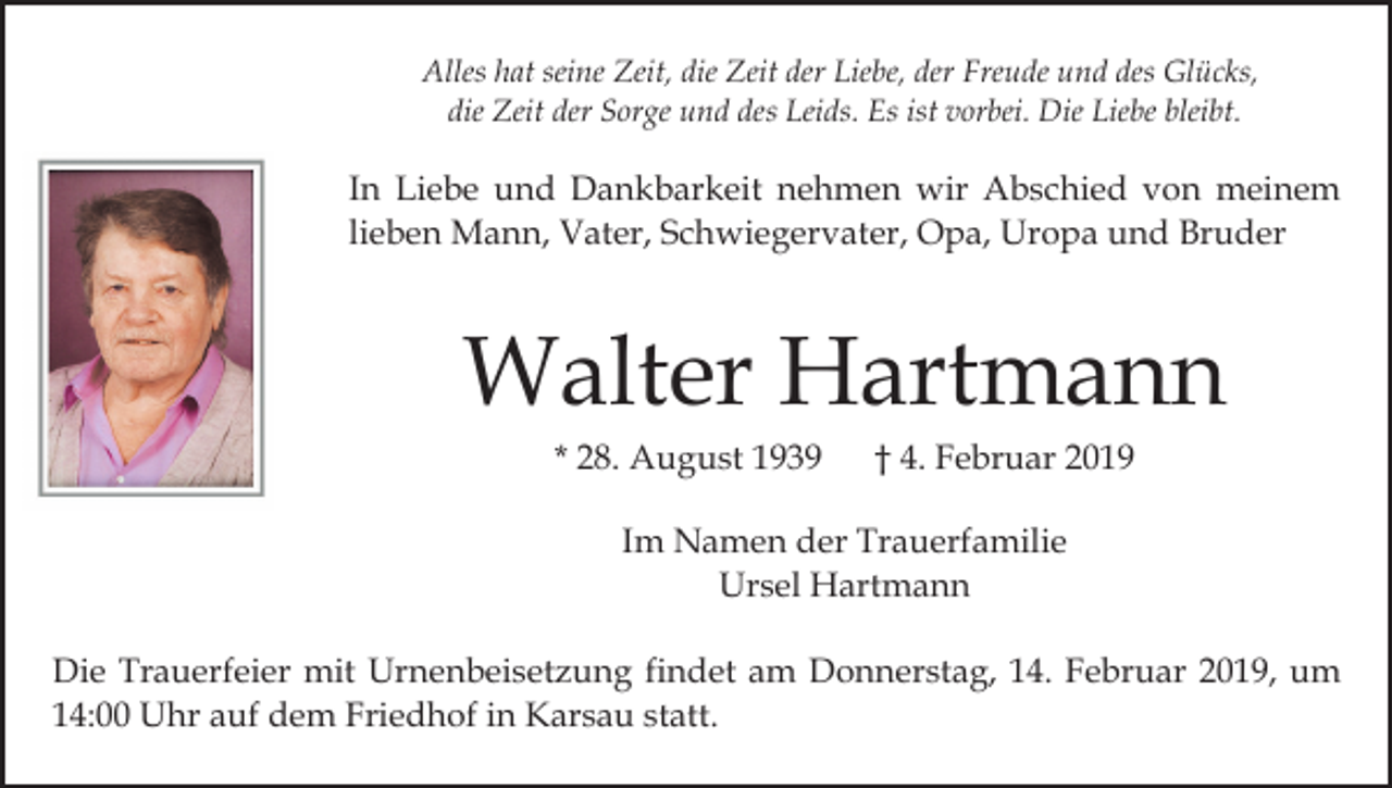 <p>Alles hat seine Zeit, die Zeit der Liebe, der Freude und des Glücks,<br />die Zeit der Sorge und des Leids. Es ist vorbei. Die Liebe bleibt.</p><p>In Liebe und Dankbarkeit nehmen wir Abschied von meinem<br />lieben Mann, Vater, Schwiegervater, Opa, Uropa und Bruder</p><p>Walter Hartmann<br />* 28. August 1939</p><p>† 4. Februar 2019</p><p>Im Namen der Trauerfamilie<br />Ursel Hartmann<br />Die Trauerfeier mit Urnenbeisetzung findet am Donnerstag, 14. Februar 2019, um<br />14:00 Uhr auf dem Friedhof in Karsau statt.</p>