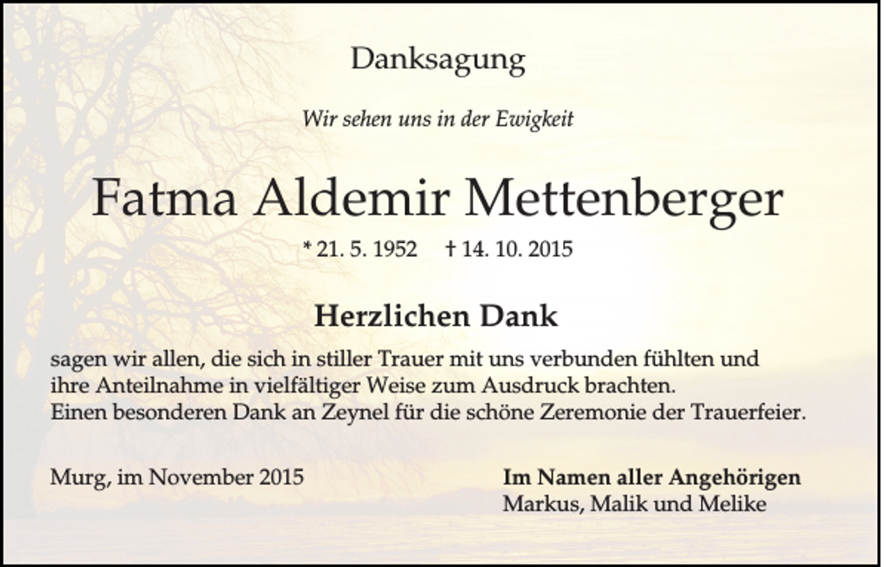 <p>Danksagung<br />Wir sehen uns in der Ewigkeit</p><p>Fatma Aldemir Mettenberger<br />* 21. 5. 1952</p><p>† 14. 10. 2015</p><p>Herzlichen Dank<br />sagen wir allen, die sich in stiller Trauer mit uns verbunden fühlten und<br />ihre Anteilnahme in vielfältiger Weise zum Ausdruck brachten.<br />Einen besonderen Dank an Zeynel für die schöne Zeremonie der Trauerfeier.<br />Murg, im November 2015</p><p>Im Namen aller Angehörigen<br />Markus, Malik und Melike</p>