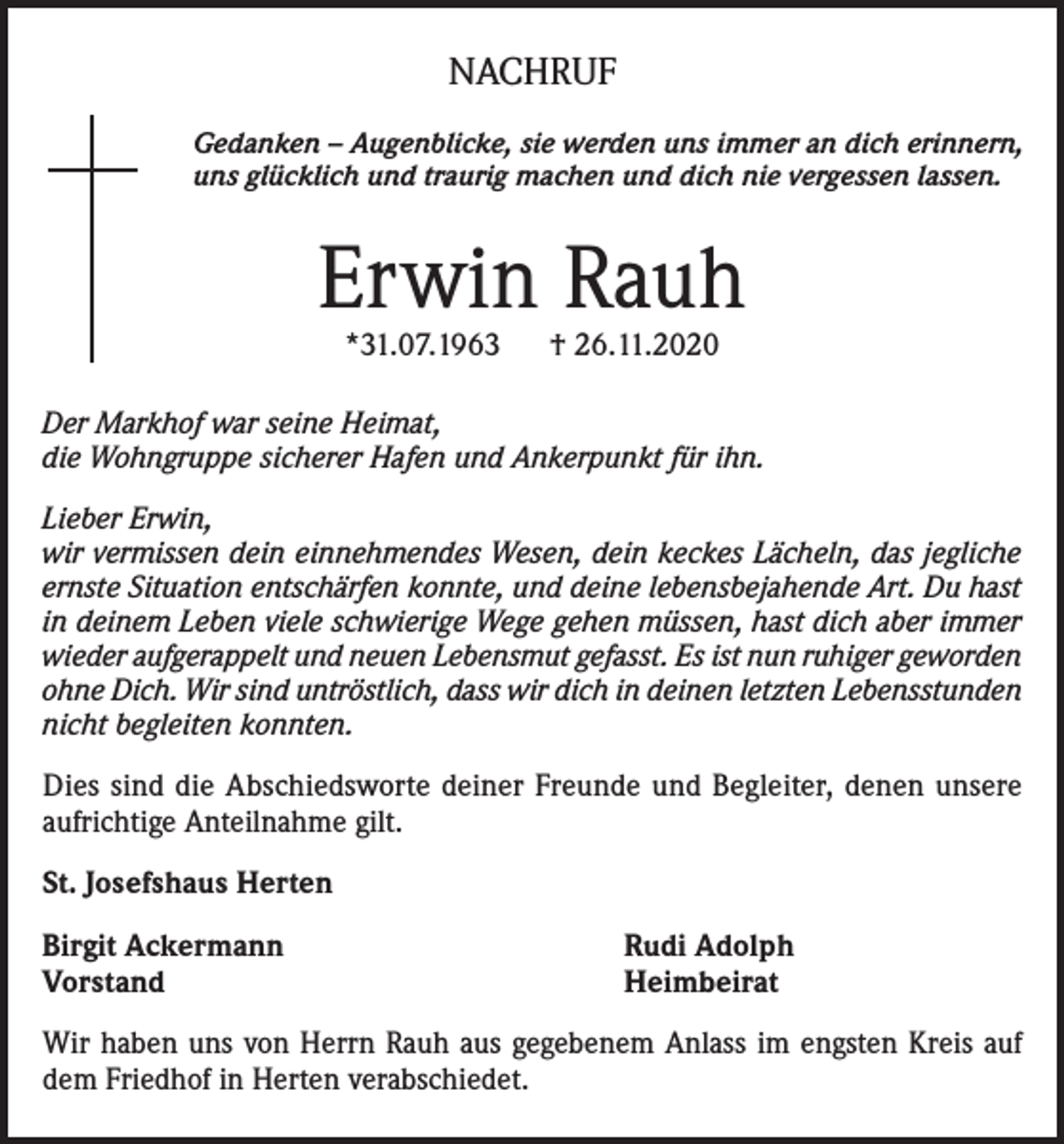 <p>NACHRUF<br />Gedanken – Augenblicke, sie werden uns immer an dich erinnern,<br />uns glücklich und traurig machen und dich nie vergessen lassen.</p><p>Erwin Rauh<br />*31.07.1963</p><p>† 26.11.2020</p><p>Der Markhof war seine Heimat,<br />die Wohngruppe sicherer Hafen und Ankerpunkt für ihn.<br />Lieber Erwin,<br />wir vermissen dein einnehmendes Wesen, dein keckes Lächeln, das jegliche<br />ernste Situation entschärfen konnte, und deine lebensbejahende Art. Du hast<br />in deinem Leben viele schwierige Wege gehen müssen, hast dich aber immer<br />wieder aufgerappelt und neuen Lebensmut gefasst. Es ist nun ruhiger geworden<br />ohne Dich. Wir sind untröstlich, dass wir dich in deinen letzten Lebensstunden<br />nicht begleiten konnten.</p><p>Dies sind die Abschiedsworte deiner Freunde und Begleiter, denen unsere<br />aufrichtige Anteilnahme gilt.<br />St. Josefshaus Herten<br />Birgit Ackermann<br />Vorstand</p><p>Rudi Adolph<br />Heimbeirat</p><p>Wir haben uns von Herrn Rauh aus gegebenem Anlass im engsten Kreis auf<br />dem Friedhof in Herten verabschiedet.</p>