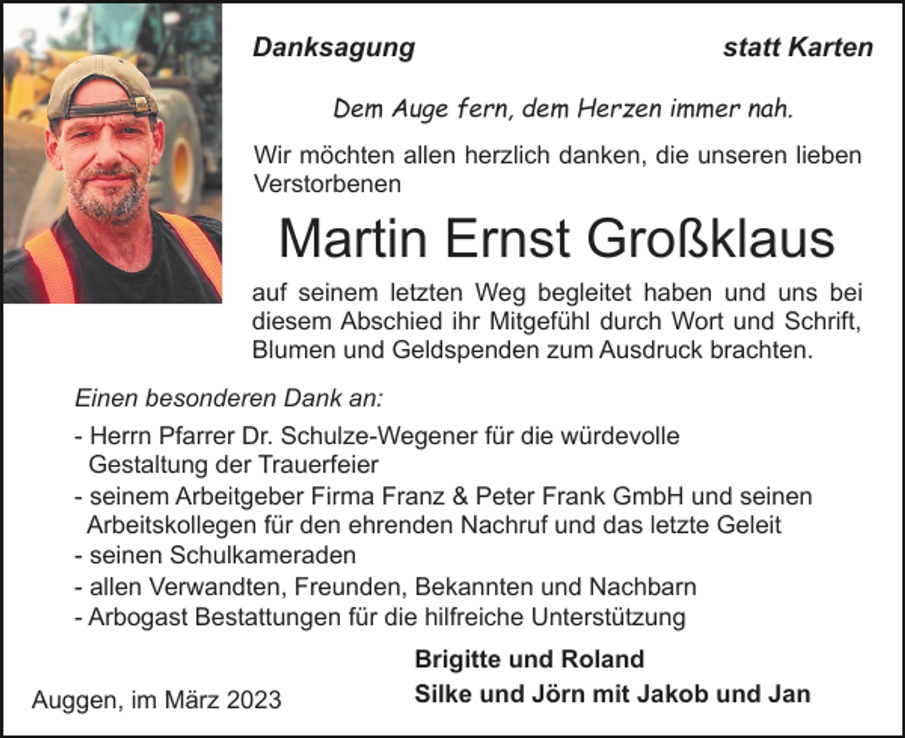 <p>Danksagung</p><p>statt Karten</p><p>Dem Auge fern, dem Herzen immer nah.<br />Wir möchten allen herzlich danken, die unseren lieben<br />Verstorbenen</p><p>Martin Ernst Großklaus<br />auf seinem letzten Weg begleitet haben und uns bei<br />diesem Abschied ihr Mitgefühl durch Wort und Schrift,<br />Blumen und Geldspenden zum Ausdruck brachten.<br />Einen besonderen Dank an:<br />- Herrn Pfarrer Dr. Schulze-Wegener für die würdevolle<br />Gestaltung der Trauerfeier<br />- seinem Arbeitgeber Firma Franz &amp; Peter Frank GmbH und seinen<br />Arbeitskollegen für den ehrenden Nachruf und das letzte Geleit<br />- seinen Schulkameraden<br />- allen Verwandten, Freunden, Bekannten und Nachbarn<br />- Arbogast Bestattungen für die hilfreiche Unterstützung<br />Auggen, im März 2023</p><p>Brigitte und Roland<br />Silke und Jörn mit Jakob und Jan</p>