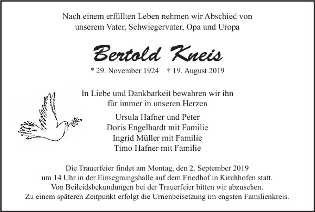 <p>Nach einem erfüllten Leben nehmen wir Abschied von<br />unserem Vater, Schwiegervater, Opa und Uropa</p><p>Bertold Kneis</p><p>* 29. November 1924 † 19. August 2019</p><p>In Liebe und Dankbarkeit bewahren wir ihn<br />für immer in unseren Herzen<br />Ursula Hafner und Peter<br />Doris Engelhardt mit Familie<br />Ingrid Müller mit Familie<br />Timo Hafner mit Familie<br />Die Trauerfeier findet am Montag, den 2. September 2019<br />um 14 Uhr in der Einsegnungshalle auf dem Friedhof in Kirchhofen statt.<br />Von Beileidsbekundungen bei der Trauerfeier bitten wir abzusehen.<br />Zu einem späteren Zeitpunkt erfolgt die Urnenbeisetzung im engsten Familienkreis.</p>