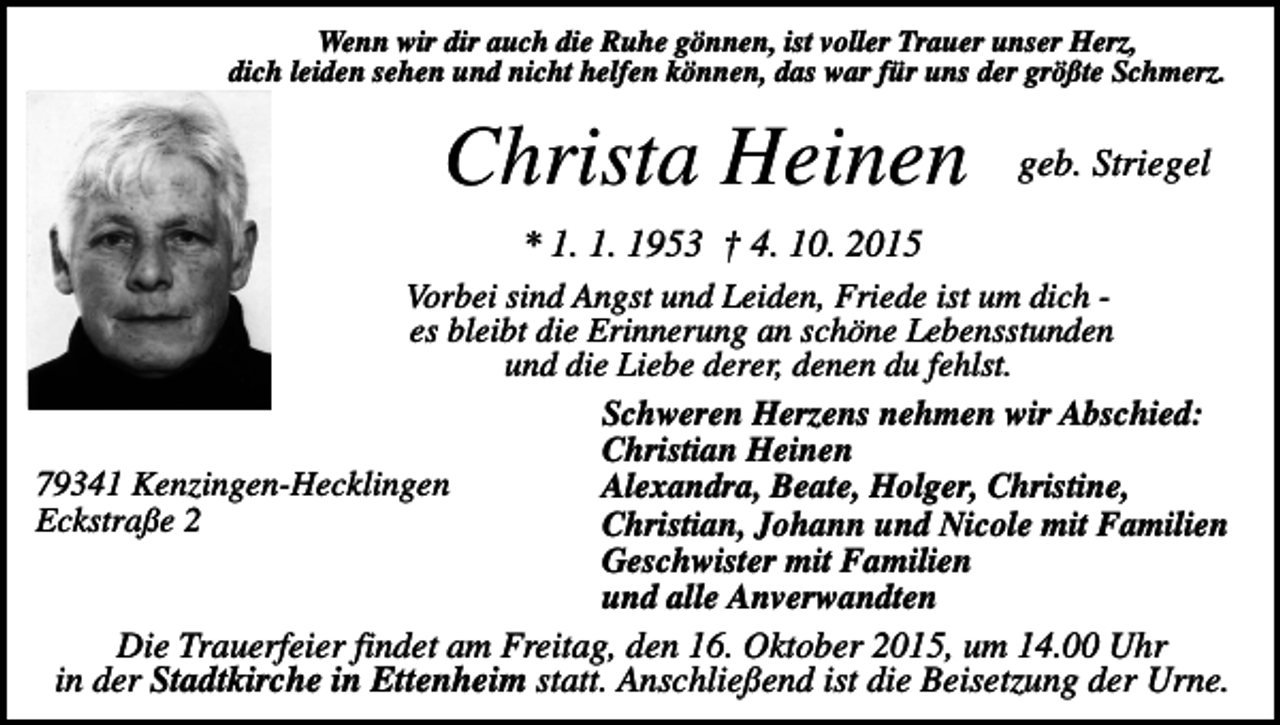 <p>Wenn wir dir auch die Ruhe gönnen, ist voller Trauer unser Herz,<br />dich leiden sehen und nicht helfen können, das war für uns der größte Schmerz.</p><p>Christa Heinen</p><p>geb. Striegel</p><p>* 1. 1. 1953 † 4. 10. 2015<br />Vorbei sind Angst und Leiden, Friede ist um dich es bleibt die Erinnerung an schöne Lebensstunden<br />und die Liebe derer, denen du fehlst.<br />Schweren Herzens nehmen wir Abschied:<br />Christian Heinen<br />79341 Kenzingen-Hecklingen<br />Alexandra, Beate, Holger, Christine,<br />Eckstraße 2<br />Christian, Johann und Nicole mit Familien<br />Geschwister mit Familien<br />und alle Anverwandten<br />Die Trauerfeier findet am Freitag, den 16. Oktober 2015, um 14.00 Uhr<br />in der Stadtkirche in Ettenheim statt. Anschließend ist die Beisetzung der Urne.</p>