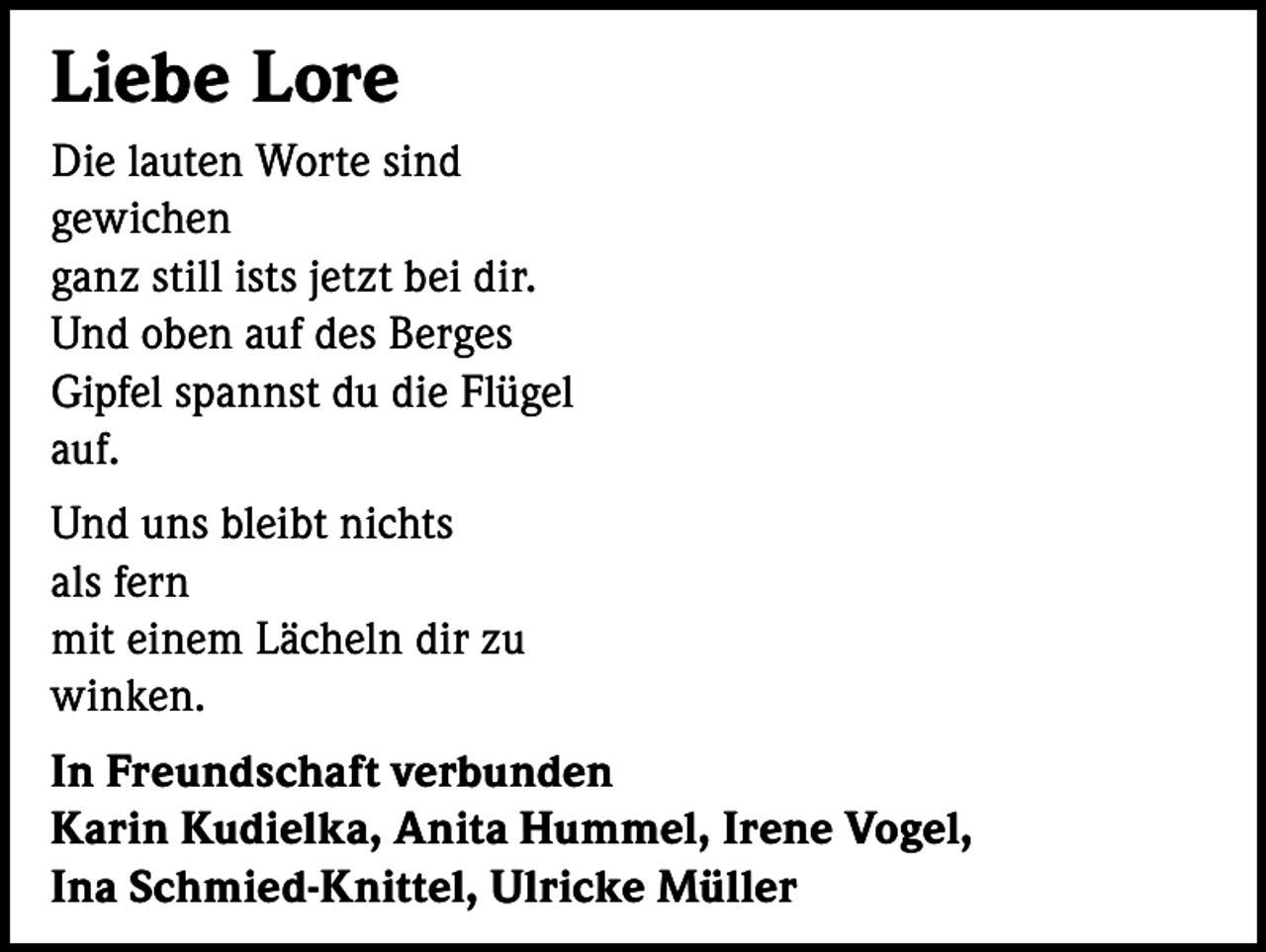<p>Liebe Lore<br />Die lauten Worte sind<br />gewichen<br />ganz still ists jetzt bei dir.<br />Und oben auf des Berges<br />Gipfel spannst du die Flügel<br />auf.<br />Und uns bleibt nichts<br />als fern<br />mit einem Lächeln dir zu<br />winken.<br />In Freundschaft verbunden<br />Karin Kudielka, Anita Hummel, Irene Vogel,<br />Ina Schmied-Knittel, Ulricke Müller</p>