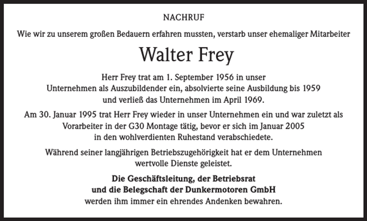 <p>NACHRUF<br />Wie wir zu unserem großen Bedauern erfahren mussten, verstarb unser ehemaliger Mitarbeiter</p><p>Walter Frey<br />Herr Frey trat am 1. September 1956 in unser<br />Unternehmen als Auszubildender ein, absolvierte seine Ausbildung bis 1959<br />und verließ das Unternehmen im April 1969.<br />Am 30. Januar 1995 trat Herr Frey wieder in unser Unternehmen ein und war zuletzt als<br />Vorarbeiter in der G30 Montage tätig, bevor er sich im Januar 2005<br />in den wohlverdienten Ruhestand verabschiedete.<br />Während seiner langjährigen Betriebszugehörigkeit hat er dem Unternehmen<br />wertvolle Dienste geleistet.<br />Die Geschäftsleitung, der Betriebsrat<br />und die Belegschaft der Dunkermotoren GmbH<br />werden ihm immer ein ehrendes Andenken bewahren.</p>
