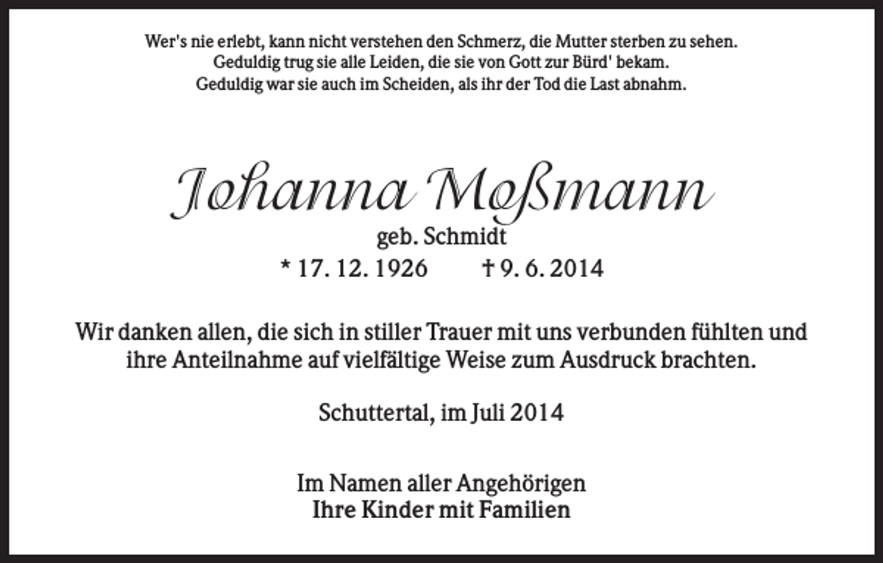<p>Wer's nie erlebt, kann nicht verstehen den Schmerz, die Mutter sterben zu sehen.<br />Geduldig trug sie alle Leiden, die sie von Gott zur Bürd' bekam.<br />Geduldig war sie auch im Scheiden, als ihr der Tod die Last abnahm.</p><p>Johanna Moßmann<br />geb. Schmidt<br />* 17. 12. 1926<br />† 9. 6. 2014<br />Wir danken allen, die sich in stiller Trauer mit uns verbunden fühlten und<br />ihre Anteilnahme auf vielfältige Weise zum Ausdruck brachten.<br />Schuttertal, im Juli 2014<br />Im Namen aller Angehörigen<br />Ihre Kinder mit Familien</p>