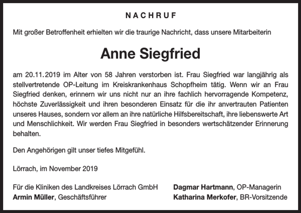 <p>NACHRUF<br />Mit großer Betroffenheit erhielten wir die traurige Nachricht, dass unsere Mitarbeiterin</p><p>Anne Siegfried<br />am 20.11. 2019 im Alter von 58 Jahren verstorben ist. Frau Siegfried war langjährig als<br />stellvertretende OP-Leitung im Kreiskrankenhaus Schopfheim tätig. Wenn wir an Frau<br />­<br />­Siegfried denken, erinnern wir uns nicht nur an ihre fachlich hervorragende Kompetenz,<br />höchste Zuverlässigkeit und ihren besonderen Einsatz für die ihr anvertrauten Patienten<br />unseres Hauses, sondern vor allem an ihre natürliche Hilfsbereitschaft, ihre liebenswerte Art<br />und Menschlichkeit. Wir werden Frau Siegfried in besonders wertschätzender Erinnerung<br />behalten.<br />Den Angehörigen gilt unser tiefes Mitgefühl.<br />Lörrach, im November 2019<br />Für die Kliniken des Landkreises Lörrach GmbH<br />Armin Müller, Geschäftsführer</p><p>Dagmar Hartmann, OP-Managerin<br />Katharina Merkofer, BR-Vorsitzende</p>