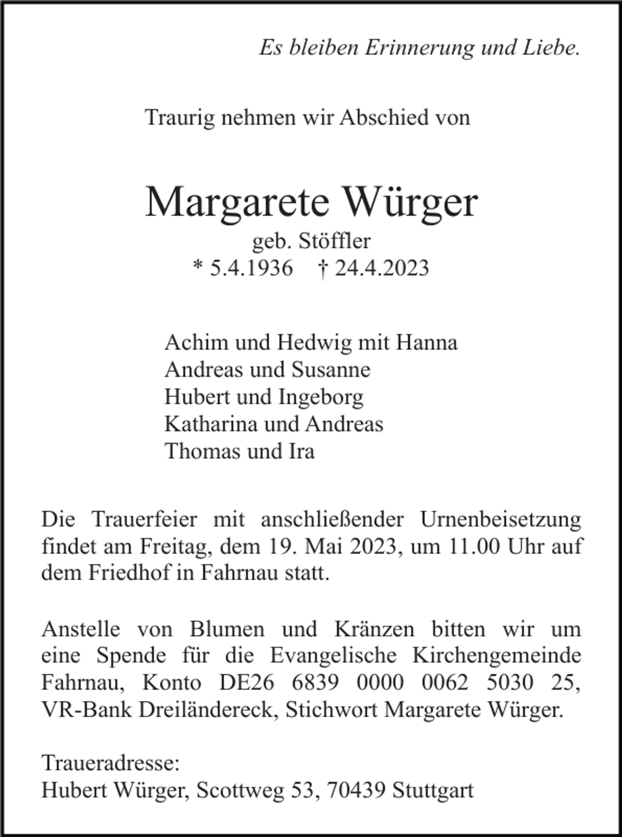 <p>Es bleiben Erinnerung und Liebe.<br />Traurig nehmen wir Abschied von</p><p>Margarete Würger<br />geb. Stöffler<br />* 5.4.1936 † 24.4.2023<br />Achim und Hedwig mit Hanna<br />Andreas und Susanne<br />Hubert und Ingeborg<br />Katharina und Andreas<br />Thomas und Ira<br />Die Trauerfeier mit anschließender Urnenbeisetzung<br />findet am Freitag, dem 19. Mai 2023, um 11.00 Uhr auf<br />dem Friedhof in Fahrnau statt.<br />Anstelle von Blumen und Kränzen bitten wir um<br />eine Spende für die Evangelische Kirchengemeinde<br />Fahrnau, Konto DE2839 0062 5030 25,<br />VR-Bank Dreiländereck, Stichwort Margarete Würger.<br />Traueradresse:<br />Hubert Würger, Scottweg 53, 70439 Stuttgart</p>