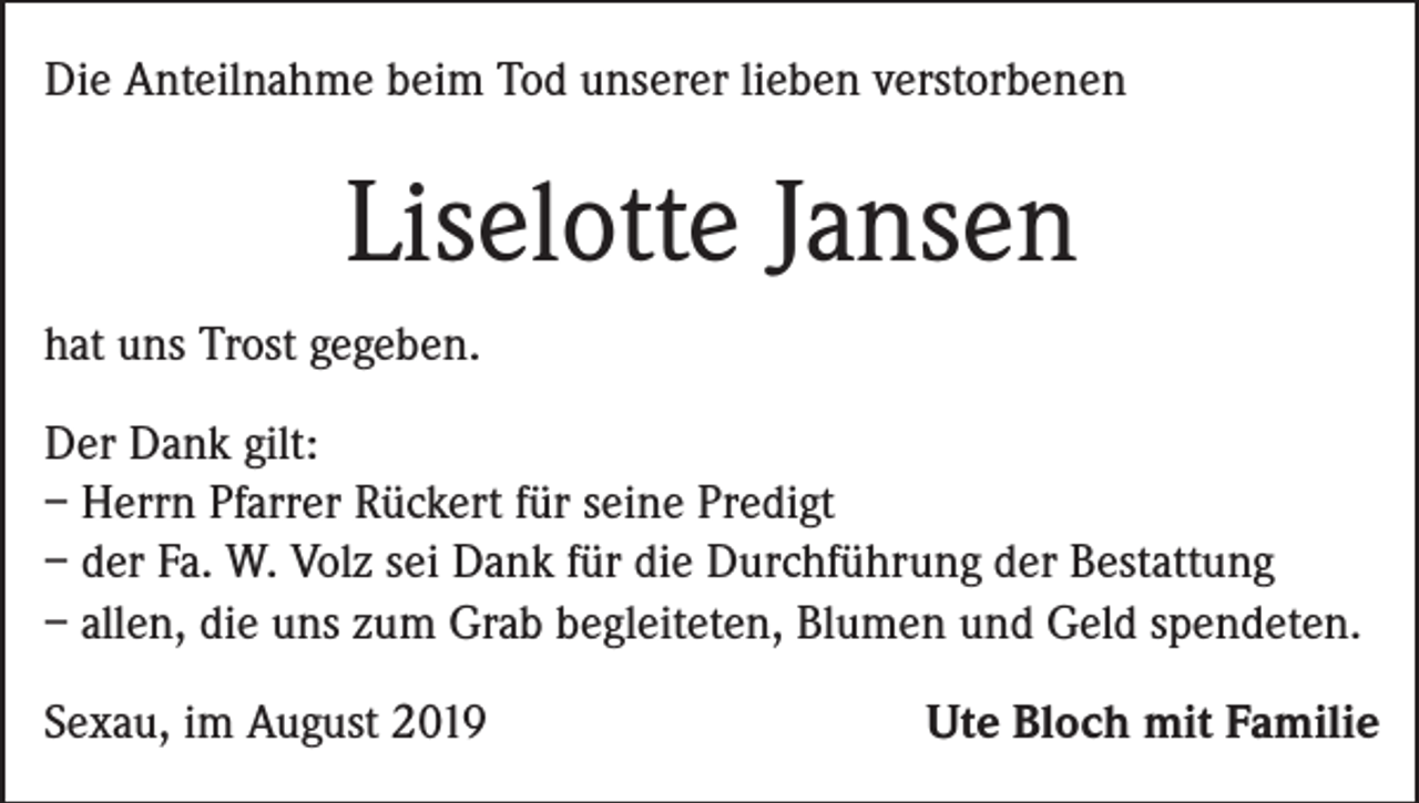 <p>Die Anteilnahme beim Tod unserer lieben verstorbenen</p><p>Liselotte Jansen<br />hat uns Trost gegeben.<br />Der Dank gilt:<br />– Herrn Pfarrer Rückert für seine Predigt<br />– der Fa. W. Volz sei Dank für die Durchführung der Bestattung<br />– allen, die uns zum Grab begleiteten, Blumen und Geld spendeten.<br />Sexau, im August 2019</p><p>Ute Bloch mit Familie</p>