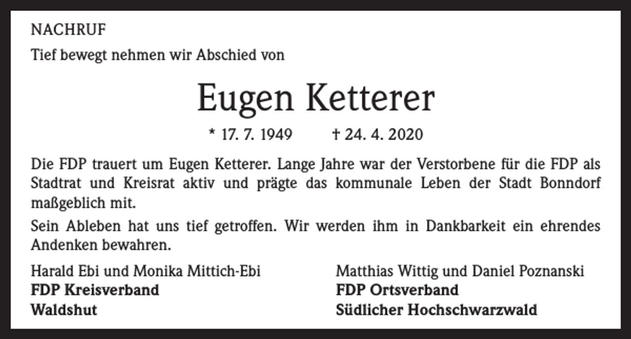 <p>NACHRUF<br />Tief bewegt nehmen wir Abschied von</p><p>Eugen Ketterer<br />* 17. 7. 1949</p><p>† 24. 4. 2020</p><p>Die FDP trauert um Eugen Ketterer. Lange Jahre war der Verstorbene für die FDP als<br />Stadtrat und Kreisrat aktiv und prägte das kommunale Leben der Stadt Bonndorf<br />maßgeblich mit.<br />Sein Ableben hat uns tief getroffen. Wir werden ihm in Dankbarkeit ein ehrendes<br />Andenken bewahren.<br />Harald Ebi und Monika Mittich-Ebi<br />FDP Kreisverband<br />Waldshut</p><p>Matthias Wittig und Daniel Poznanski<br />FDP Ortsverband<br />Südlicher Hochschwarzwald</p>