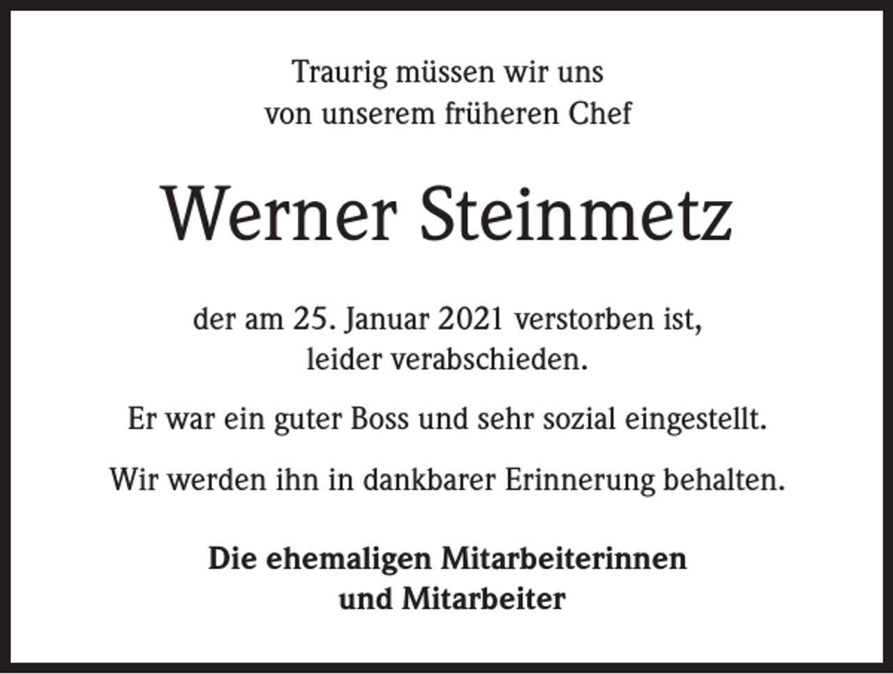 <p>Traurig müssen wir uns<br />von unserem früheren Chef</p><p>Werner Steinmetz<br />der am 25. Januar 2021 verstorben ist,<br />leider verabschieden.<br />Er war ein guter Boss und sehr sozial eingestellt.<br />Wir werden ihn in dankbarer Erinnerung behalten.<br />Die ehemaligen Mitarbeiterinnen<br />und Mitarbeiter</p>