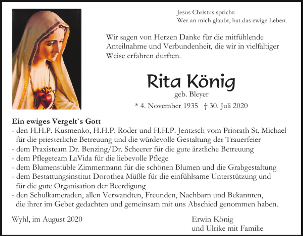 <p>Jesus Christus spricht:<br />Wer an mich glaubt, hat das ewige Leben.</p><p>Wir sagen von Herzen Danke für die mitfühlende<br />Anteilnahme und Verbundenheit, die wir in vielfältiger<br />Weise erfahren durften.</p><p>Rita König</p><p>geb. Bleyer<br />* 4. November 1935 † 30. Juli 2020</p><p>Ein ewiges Vergelt`s Gott<br />- den H.H.P. Kusmenko, H.H.P. Roder und H.H.P. Jentzsch vom Priorath St. Michael<br />für die priesterliche Betreuung und die würdevolle Gestaltung der Trauerfeier<br />- dem Praxisteam Dr. Benzing/Dr. Scheerer für die gute ärztliche Betreuung<br />- dem Pflegeteam LaVida für die liebevolle Pflege<br />- dem Blumenstüble Zimmermann für die schönen Blumen und die Grabgestaltung<br />- dem Bestattungsinstitut Dorothea Müßle für die einfühlsame Unterstützung und<br />für die gute Organisation der Beerdigung<br />- den Schulkameraden, allen Verwandten, Freunden, Nachbarn und Bekannten,<br />die ihrer im Gebet gedachten und gemeinsam mit uns Abschied genommen haben.<br />Wyhl, im August 2020</p><p>Erwin König<br />und Ulrike mit Familie</p>