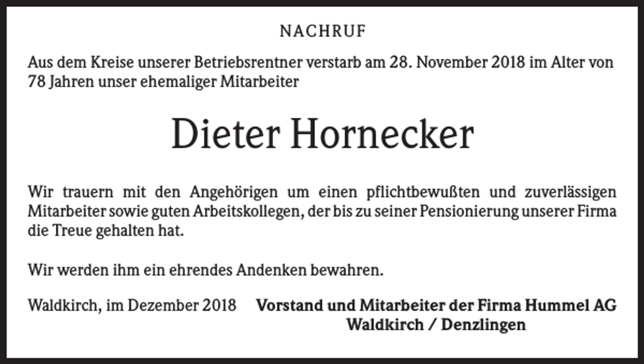 <p>N ACHRUF<br />Aus dem Kreise unserer Betriebsrentner verstarb am 28. November 2018 im Alter von<br />78 Jahren unser ehemaliger Mitarbeiter</p><p>Dieter Hornecker<br />Wir trauern mit den Angehörigen um einen pflichtbewußten und zuverlässigen<br />Mitarbeiter sowie guten Arbeitskollegen, der bis zu seiner Pensionierung unserer Firma<br />die Treue gehalten hat.<br />Wir werden ihm ein ehrendes Andenken bewahren.<br />Waldkirch, im Dezember 2018</p><p>Vorstand und Mitarbeiter der Firma Hummel AG<br />Waldkirch / Denzlingen</p>