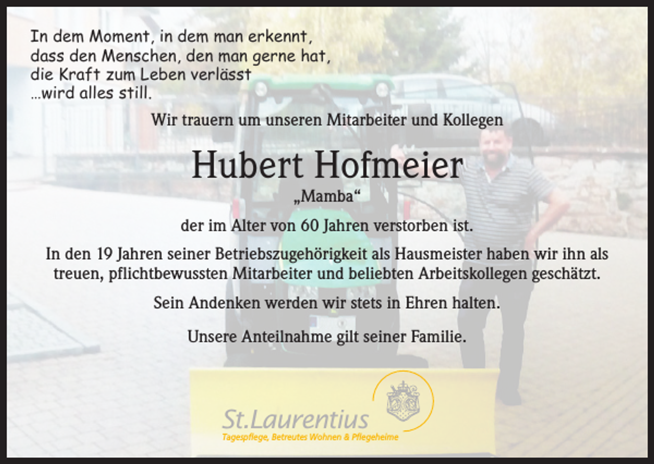 <p>In dem Moment, in dem man erkennt,<br />dass den Menschen, den man gerne hat,<br />die Kraft zum Leben verlässt<br />…wird alles still.</p><p>Wir trauern um unseren Mitarbeiter und Kollegen</p><p>Hubert Hofmeier<br />„Mamba“</p><p>der im Alter von 60 Jahren verstorben ist.<br />In den 19 Jahren seiner Betriebszugehörigkeit als Hausmeister haben wir ihn als<br />treuen, pflichtbewussten Mitarbeiter und beliebten Arbeitskollegen geschätzt.<br />Sein Andenken werden wir stets in Ehren halten.<br />Unsere Anteilnahme gilt seiner Familie.</p><p>St.Laurentius</p><p>Tagespflege, Betreutes Wohnen &amp; Pflegeheime</p>