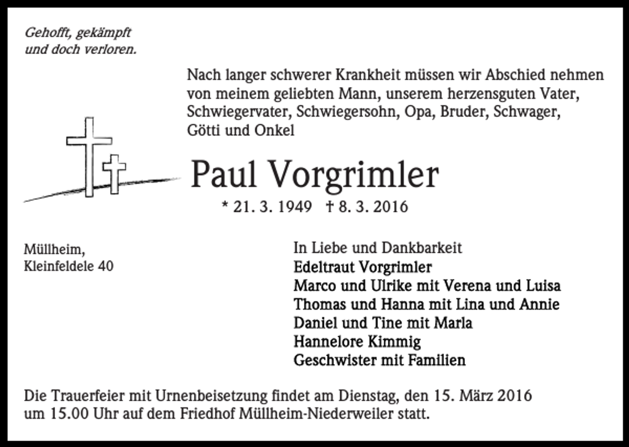 <p>Gehofft, gekämpft<br />und doch verloren.</p><p>Nach langer schwerer Krankheit müssen wir Abschied nehmen<br />von meinem geliebten Mann, unserem herzensguten Vater,<br />Schwiegervater, Schwiegersohn, Opa, Bruder, Schwager,<br />Götti und Onkel</p><p>Paul Vorgrimler<br />* 21. 3. 1949 † 8. 3. 2016<br />Müllheim,<br />Kleinfeldele 40</p><p>In Liebe und Dankbarkeit</p><p>Die Trauerfeier mit Urnenbeisetzung findet am Dienstag, den 15. März 2016<br />um 15.00 Uhr auf dem Friedhof Müllheim-Niederweiler statt.</p>