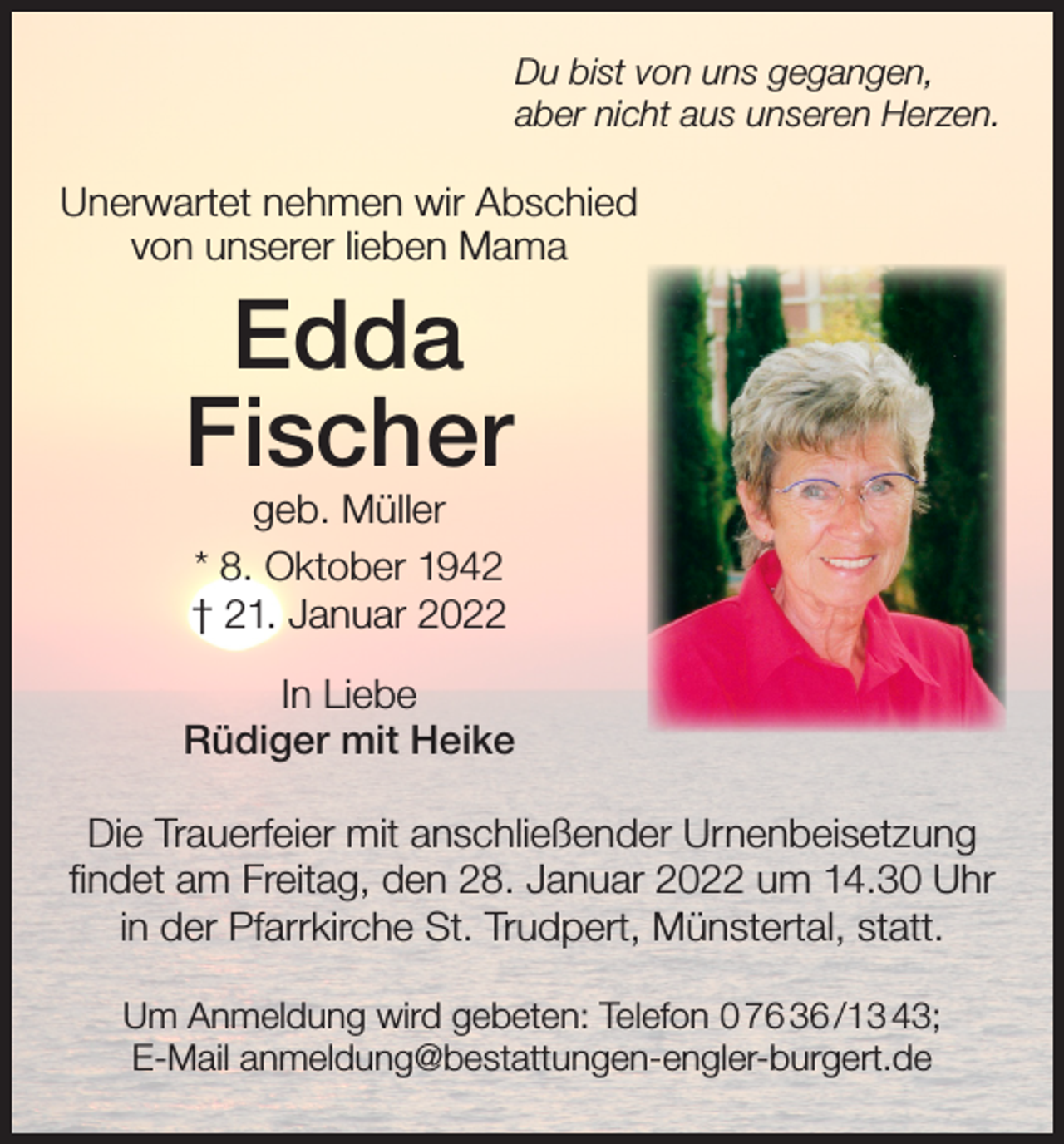 <p>Du bist von uns gegangen,<br />aber nicht aus unseren Herzen.</p><p>Unerwartet nehmen wir Abschied<br />von unserer lieben Mama</p><p>Edda<br />Fischer<br />geb. Müller<br />* 8. Oktober 1942<br />† 21. Januar 2022</p><p>In Liebe<br />Rüdiger mit Heike<br />Die Trauerfeier mit anschließender Urnenbeisetzung<br />findet am Freitag, den 28. Januar 2022 um 14.30 Uhr<br />in der Pfarrkirche St. Trudpert, Münstertal, statt.<br />Um Anmeldung wird gebeten: Telefon 0 76 36 /13 43;<br />E-Mail anmeldung@bestattungen-engler-burgert.de</p>