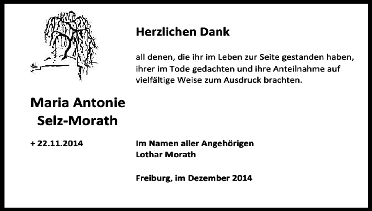 <p>Herzlichen Dank<br />all denen, die ihr im Leben zur Seite gestanden haben,<br />ihrer im Tode gedachten und ihre Anteilnahme auf<br />vielfältige Weise zum Ausdruck brachten.</p><p>Maria Antonie<br />Selz-Morath<br />+ 22.11.2014</p><p>Im Namen aller Angehörigen<br />Lothar Morath<br />Freiburg, im Dezember 2014</p>
