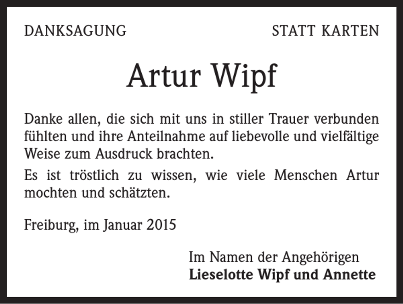 <p>DANKSAGUNG</p><p>STATT KARTEN</p><p>Artur Wipf<br />Danke allen, die sich mit uns in stiller Trauer verbunden<br />fühlten und ihre Anteilnahme auf liebevolle und vielfältige<br />Weise zum Ausdruck brachten.<br />Es ist tröstlich zu wissen, wie viele Menschen Artur<br />­mochten und schätzten.<br />Freiburg, im Januar 2015<br />Im Namen der Angehörigen<br />Lieselotte Wipf und Annette</p>